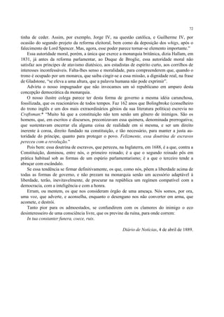 72

tinha de ceder. Assim, por exemplo, Jorge IV, na questão católica, e Guilherme IV, por
ocasião do segundo projeto da reforma eleitoral, bem como da deposição dos whigs, após o
falecimento de Lord Spencer. Mas, agora, esse poder parece tornar-se elemento importante.”
    Essa autoridade moral, porém, a única que exerce a monarquia britânica, dizia Hallam, em
1831, já antes da reforma parlamentar, ao Duque de Broglie, essa autoridade moral não
satisfaz aos príncipes de atavismo diatésico, aos estadistas de espírito curto, aos corrilhos de
interesses inconfessáveis. Falta-lhes senso e moralidade, para compreenderem que, quando o
trono é ocupado por um monarca, que saiba cingir-se a essa missão, a dignidade real, na frase
de Gladstone, “se eleva a uma altura, que a palavra humana não pode exprimir”.
    Advirta o nosso impugnador que não invocamos um só republicano em amparo desta
concepção democrática da monarquia.
    O nosso ilustre colega parece ter desta forma de governo a mesma idéia carunchosa,
fossilizada, que os reacionários de todos tempos. Faz 162 anos que Bolingbroke (conselheiro
do trono inglês e um dos mais extraordinários gênios da sua literatura política) escrevia no
Craftsman:* “Muito há que a constituição não tem senão um gênero de inimigos. São os
homens, que, em escritos e discursos, preconizavam essa quimera, denominada prerrogativa;
que sustentavam encerrar ela alguma coisa de realidade em si mesma, e ser um direito
inerente à coroa, direito fundado na constituição, e tão necessário, para manter a justa au-
toridade do príncipe, quanto para proteger o povo. Felizmente, essa doutrina de escravos
pereceu com a revolução.”
    Pois bem: essa doutrina de escravos, que pereceu, na Inglaterra, em 1688, é a que, contra a
Constituição, dominou, entre nós, o primeiro reinado; é a que o segundo reinado pôs em
prática habitual sob as formas de um espúrio parlamentarismo; é a que o terceiro tende a
abraçar com escândalo.
    Se essa tendência se firmar definitivamente, os que, como nós, põem a liberdade acima de
todas as formas de governo, e não prezam na monarquia senão um acessório adaptável à
liberdade, terão, inevitavelmente, de procurar na república um regímen compatível com a
democracia, com a inteligência e com a honra.
    Erram, ou mentem, os que nos consideram órgão de uma ameaça. Nós somos, por ora,
uma voz, que adverte, e aconselha, enquanto o desengano nos não converter em arma, que
acomete, e destrói.
    Tanto pior para os admoestados, se confundirem com os clamores do inimigo o eco
desinteresseiro de uma consciência livre, que os previne da ruína, para onde correm:
    In tua constanter funera, coece, ruis.

                                                        Diário de Notícias, 4 de abril de 1889.
 
