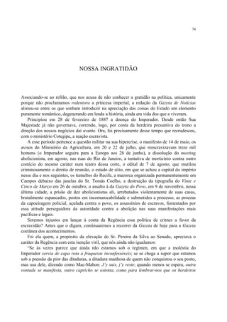 74




                               NOSSA INGRATIDÃO



Associando-se ao refrão, que nos acusa de não conhecer a gratidão na política, unicamente
porque não proclamamos redentora a princesa imperial, a redação da Gazeta de Notícias
alistou-se entre os que sonham introduzir na apreciação das coisas do Estado um elemento
puramente romântico, degenerando em lenda a história, ainda em vida dos que a viveram.
    Principiou em 28 de fevereiro de 1887 a doença do Imperador. Desde então Sua
Majestade já não governava, correndo, logo, por conta da herdeira presuntiva do trono a
direção dos nossos negócios daí avante. Ora, foi precisamente desse tempo que recrudesceu,
com o ministério Cotegipe, a reação escravista.
    A esse período pertence a questão militar na sua hipercrise, o manifesto de 14 de maio, os
avisos do Ministério da Agricultura, em 20 e 22 de julho, que reescravizavam treze mil
homens (o Imperador seguira para a Europa aos 28 de junho), a dissolução do meeting
abolicionista, em agosto, nas ruas do Rio de Janeiro, a tentativa de morticínio contra outro
comício do mesmo caráter num teatro dessa corte, o edital de 7 de agosto, que mutilou
criminosamente o direito de reunião, o estado de sítio, em que se achou a capital do império
nesse dia e nos seguintes, os tumultos do Recife, a mazorca organizada permanentemente em
Campos debaixo das janelas do Sr. Tomás Coelho, a destruição da tipografia do Vinte e
Cinco de Março em 26 de outubro, o assalto à da Gazeta do Povo, em 9 de novembro, nessa
última cidade, a prisão de dez abolicionistas ali, arrebatados violentamente de suas casas,
brutalmente espancados, postos em incomunicabilidade e submetidos a processo, as proezas
da capoeiragem policial, açulada contra o povo, os assassínios de escravos, fomentados por
essa atitude perseguidora da autoridade contra a abolição nas suas manifestações mais
pacíficas e legais.
    Seremos injustos em lançar à conta da Regência essa política de crimes a favor da
escravidão? Antes que o digam, continuaremos a recorrer da Gazeta de hoje para a Gazeta
coetânea dos acontecimentos.
    Foi ela quem, a propósito da elevação do Sr. Pereira da Silva ao Senado, apreciava o
caráter da Regência com esta isenção viril, que nós ainda não igualamos:
    “Se às vezes parece que ainda não estamos sob o regímen, em que a moléstia do
Imperador servia de capa rota a fraquezas inconfessáveis; se se chega a supor que estamos
sob a pressão da pior das ditaduras, a ditadura manhosa de quem não conquistou o seu posto,
mas usa dele, dizendo como Mac-Mahon: J’y suis, j’y reste; quando menos se espera, outra
vontade se manifesta, outro capricho se ostenta, como para lembrar-nos que os herdeiros
 