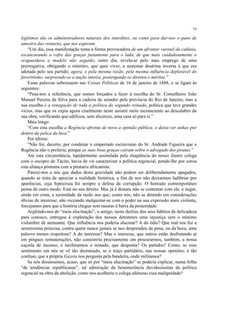 75

legítimos são os administradores naturais dos interditos, ou como para dar-nos o pano de
amostra das venturas, que nos esperam.
    “Um dia, essa manifestação toma a forma provocadora de um afrontar varonil da calúnia,
escancarando o cofre das graças justamente para o lado, de que mais cuidadosamente o
resguardava o modelo não seguido; outro dia, revela-se pelo mau emprego de uma
prerrogativa, obrigando o ministro, que quer viver, a sustentar doutrina inversa à que era
adotada pelo seu partido; agora, e pela mesma razão, pela mesma influência deplorável do
favoritismo, surpreende-se a nação inteira, postergando-se direitos e méritos.”
    Essas palavras sobressaem nas Coisas Políticas de 16 de janeiro de 1888, e se ligam às
seguintes:
    “Pesa-nos a referência, que somos forçados a fazer à escolha do Sr. Conselheiro João
Manuel Pereira da Silva para a cadeira de senador pela província do Rio de Janeiro; mas a
sua escolha é a renegação de toda a política do segundo reinado, política que teve grandes
vícios, mas que os expia agora cruelmente neste assistir meio inconsciente ao descalabro da
sua obra, verificando que edificou, sem alicerces, uma casa só para si.”
    Mais longe:
    “Com esta escolha a Regência afronta de novo a opinião pública, e deixa ver unhas por
dentro da pelica da luva.”
    Por último:
    “Não foi, decerto, por condenar o emperrado escravismo do Sr. Andrade Figueira que a
Regência não o preferiu; porque as suas boas graças caíram sobre o advogado dos piratas.”
    Até esta circunstância, lapidarmente assinalada pela eloqüência do nosso ilustre colega
com o escopro de Tácito, havia de vir caracterizar a política regencial, pondo-lhe por coroa
esta aliança póstuma com a pirataria africanista.
    Parece-nos a nós que dados desta gravidade não podem ser deliberadamente apagados,
quando se trata de apreciar a realidade histórica, a fim de nos não deixarmos ludibriar por
aparências, cuja hipocrisia foi sempre a defesa da corrupção. O honrado contemporâneo
pensa de outro modo. Está no seu direito. Mas já é demais não se contentar com ele, e negar,
ainda em cima, a serenidade da razão aos que, como nós, não se detendo em considerações
óbvias de interesse, não receando malquistar-se com o poder na sua expressão mais violenta,
forcejamos para que a história chegue sem rasuras à barra da posteridade.
    Argüindo-nos de “meia alucinação”, o amigo, neste deslize dos seus hábitos de delicadeza
para conosco, entregou à exploração dos nossos detratores uma injustiça sem o mínimo
vislumbre de atenuante. Que influência nos poderia alucinar? A do ódio? Que mal nos fez a
sereníssima princesa, contra quem nunca jamais se nos desprendeu da pena, ou da boca, uma
palavra menos respeitosa? A do interesse? Mas o interesse, que outros estão desfrutando aí
em pingues remunerações, não consistiria precisamente em procurarmos, também, a nossa
caçoila de incenso, e turiferarmos o reinado, que desponta? Os partidos? Como, se esse
sentimento em nós se vê tão desmaiado, se o traço partidário, nas nossas opiniões, é tão
confuso, que a própria Gazeta nos pergunta pela bandeira, onde militamos?
    Se nós disséssemos, acaso, que só por “meia alucinação” se poderia explicar, numa folha
“de tendências republicanas”, tal admiração da benemerência duvidosíssima da política
regencial na obra da abolição, como nos acolheria o colega afetuoso essa malignidade?
 