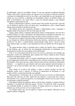 77

de publicidade, senão em severidade e dureza. É certo que aderimos ao gabinete Martinho
Campos. Dois nobres vínculos, porém, nos ligavam a ele: em relação ao chefe do ministério,
o prestígio da independência moral de um caráter, cuja hombridade era uma fascinação; em
relação aos seus auxiliares, a esperança nos privilegiados talentos de Rodolfo Dantas, em
quem se personificava, aos nossos olhos, a causa da instrução popular, a que tínhamos
consagrado a melhor parte da vida.
    Quanto à administração Lafayette, é preciso querer fazer política boulevardière, para não
ver, na adesão de espíritos como o de tantos que o acompanharem, senão o níquel daquela
ridícula quota oferecida à extinção do cativeiro.
    Mas nenhum desses dois ministérios perseguiu o abolicionismo, como o perseguiu a
Regência desde 28 de junho de 1887 até 10 de março de 1888.
    Apenas, porém, apenas a aspiração abolicionista chegou à maturescência, veio com ela o
ministério Dantas: e os que o sustentaram, não foram procurar a satisfação de interesses, ou a
segurança de posições, abraçando uma causa vencedora. Foram aventurar-se a riscos.
    Pelo que toca ao redator-chefe desta folha, pessoalmente provocado pela Gazeta, o preço
da sua iniciação nas fileiras abolicionistas foram duas derrotas, a primeira das quais sob o
governo do “seu ídolo”, o senador Dantas. Caracterizando-a então, dizia a Gazeta da Tarde
(com injustiça igual, no elogio, à dos injuriadores de hoje na diatribe) aos 20 de agosto de
1884:
    “No campo eleitoral, solene e veneranda como o cadáver de Aquiles, ficou a candidatura
de Rui Barbosa, que, na última fase da propaganda abolicionista no parlamento, foi a
encarnação da sua força, da sua coragem e do seu patriotismo.”
    Note-se: só a provocação pessoal da Gazeta nos levaria a mencionar este exemplo, que
representa a menor das contribuições para a grande obra. Outros, inúmeros outros, fizeram
sacrifícios incomparavelmente maiores.
    Consumado raciocinador, como é, e espírito singularmente reto, diga-nos agora o colega:
haverá equiparação racional entre a temeridade dos que se filiam a uma causa, quando o valor
da potestade, contra quem ela arca, ainda é bastante, para derrocar ministérios, parlamentos,
situações, — e o egoísmo dos que, lutando contra essa causa, enquanto encerrava perigos, se
associam a ela na hora do triunfo, para não se envolverem no remoinho do barco que so-
çobra?
    Neste mundo só os parvos não mudam; e ainda os maiores inimigos do bem são
obrigados, muitas vezes, a segui-lo. O interesse ou desinteresse do movimento é o que
cumpre verificar, se quisermos proceder com eqüidade.
    Sobrenumeráveis e inestimáveis são os serviços da Gazeta de Notícias ao abolicionismo.
Mas quem não sabe que, em 1881, aquele dos seus redatores, a quem pode tocar, entre os
abolicionistas vivos, a glória de precursor, era constrangido a deixar esse teto, para ir armar
em outra parte a tenda de jornalista?
    Pode alguém disputar precedências, dentre os heróis dessa campanha, a Joaquim Nabuco?
Entretanto, o seu projeto de 1880 dizia apenas: “No dia 1º de janeiro de 1890, a escravidão
será declarada abolida no território do império. O Estado indenizará, na forma da lei, os
senhores, que ainda possuírem escravos naquela data”.*
    Na evolução, porém, que, em seu espírito, se seguiu a esse impulso, cada passo era um
rasgo de audácia e abnegação.
 