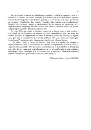 78

    Mas a Regência rendeu-se ao abolicionismo, quando a resistência importaria ruína, e a
submissão se colorava em triunfo. Cedendo, pois, praticou um ato de bom-senso e interesse
bem entendido. Os príncipes têm direito à gratidão, já se vê, mesmo pelo mal, a que deixam
de se expor. Agradeçamos-lhe, portanto. Ninguém lhes regateia esse reconhecimento.
Ninguém lhes recusaria, sequer, o esquecimento do seu passado de escravismo, se a
imprudência dos panegiristas não lhes quisesse transformar a conversão serôdia em guarda-
sol chinês para o governo detestável, que nos avilta.
    Por mais feios que sejam os ingratos, procure-os a Gazeta entre os que imolam a
fraternidade do abolicionismo nos degraus do trono, enxovalhando hoje, por amor dos
sorrisos da coroa, os companheiros de armas de ontem. E, como quer que seja, há alguma
coisa pior que o esquecimento dos serviços políticos: são essas criminosas “dedicações
incondicionais”, que acham antes simpatia que estranheza aos olhos da Gazeta.
    “Uma coisa”, dizia o Duque de Broglie, “uma coisa é o perdão das pessoas, o
esquecimento dos votos, o esquecimento das opiniões, o esquecimento dos erros; outra, o
esquecimento dos grandes fatos da história e das lições que se lhes prendem. O Evangelho,
que é a lei das leis e a carta do gênero humano, prescreve-nos indulgência, ternura, ainda para
com os entes fracos e culpados. Mas, ao mesmo tempo, nos prescreve o horror do mal em si
mesmo. É um preceito, que se aplica à política, como a tudo.”*

                                                        Diário de Notícias, 5 de abril de 1889.
 