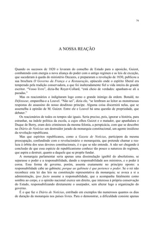 79




                                 A NOSSA REAÇÃO



Quando os sucessos de 1820 o levaram do conselho de Estado para a oposicão, Guizot,
combatendo com energia a nova aliança do poder com o antigo regímen e as leis de exceção,
que sucederam à queda do ministério Decazes, e prepararam a revolução de 1830, publicou a
sua brochura O Governo da França e a Restauração, opúsculo onde o espírito liberal era
temperado pela tradição conservadora, a que foi inalteradamente fiel a vida inteira do grande
escritor. “Vosso livro”, dizia-lhe Royer-Collard, “está cheio de verdades: apanham-se ali a
pazadas.”
    Mas os reacionários o indigitaram logo como o grande inimigo da ordem. Bonald, no
Défenseur, emparelha-o a Louvel. “Não sei”, dizia ele, “se lembram ao leitor as monstruosas
respostas do assassino do nosso desditoso príncipe. Alguma coisa discernirá nelas, que se
assemelha à opinião de M. Guizot. Entre ele e Louvel há uma questão de propriedade, que
debater.”
    Os reacionários de todos os tempos são iguais. Seria preciso, pois, ignorar a história, para
estranhar, na índole política da escola, a cujos olhos Guizot e o matador, que apunhalara o
Duque de Berry, eram dois criminosos da mesma felonia, a perspicácia, com que se descobre
no Diário de Notícias um destruidor jurado da monarquia constitucional, um agente insidioso
da revolução republicana.
    Mas que espíritos republicanos, como a Gazeta de Notícias, participem da mesma
preocupação, confundindo com o revolucionário o monarquista, que pretende chamar a rea-
leza à órbita dos seus deveres constitucionais, é o que se não entende. A não ser chegando à
conclusão de que essa espécie de republicanismo conhece tão pouco a natureza do regímen,
que aspira a destruir, quanto a daquele que se propõe fundar.
    A monarquia parlamentar seria apenas uma dissimulação ignóbil do absolutismo, se
separasse o poder e a responsabilidade, dando a responsabilidade aos ministros, e o poder à
coroa. Essa forma de governo, porém, assenta exatamente no princípio oposto: a
responsabilidade cabe ao gabinete; porque ao gabinete é que pertence o poder. Se o rei não
reconhece esta lei das leis na constituição representativa da monarquia; se avoca a si a
administração, ipso facto assume a responsabilidade, que a acompanha fatalmente como
sombra ao corpo, e a opinião nacional exerce um direito, que interessa à própria conservação
do Estado, responsabilizando diretamente o usurpador, sem alterar logo a organização do
governo.
    É o que faz o Diário de Notícias, estribado em exemplos tão numerosos quantos os dias
de duração da monarquia nos países livres. Para o demonstrar, a dificuldade consiste apenas
 