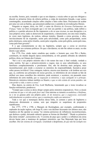 80

na escolha. Iremos, pois, tomando o que se nos deparar; e recaia sobre os que nos obrigam a
discutir as primeiras letras da ciência política, a culpa da monotonia forçada, a que somos
constrangidos, acumulando citações sobre citações e fatos sobre fatos. Precisamos de acabar
por uma vez com as balelas, que presumem atalhar-nos o caminho às reivindicações liberais.
    Ninguém se engane, dizia, em 1847, o autor da História do Governo Parlamentar em
França; “uma vez bem averiguado que o rei tem seu partido e sua política, nada inibirá a
política e o partido adversos de lhe imputarem a ele os seus reveses, as suas decepções e os
seus próprios erros; nada os demoverá de suspeitarem, e denunciarem, nos atos mais simples,
às vezes mais legítimos, da realeza, odiosas traições. Quando a coroa governa, e obra,
inevitavelmente há de responder, assim pela adversidade, como pela prosperidade, assim
pelos destroços, como pelos triunfos, assim pela vergonha, como pela glória, assim pelo mau,
como pelo bom governo”.
    É o que constantemente se deu na Inglaterra, sempre que a coroa se envolveu
pessoalmente nos certames políticos. Os que o duvidarem, ou não lhe sabem os anais, ou não
dizem o que sabem.
    Em 1779, Fox, ainda maior estadista que orador, o homem que, com Pitt e Burke,
constituem, no mundo daquela época extraordinária, as três grandes altitudes da sabedoria
política, dizia, na Câmara dos Comuns:
    “Ser o rei o seu próprio ministro não é vão rumor das ruas: é fatal verdade, verdade a
todos notória. Sei que o primeiro-ministro a negou; mas os seus subordinados, os seus
familiares complacentemente a proclamam. Ora, não há doutrina mais perigosa, mais
inconstitucional; pois tende a exonerar os ministros da responsabilidade, fazendo-a pesar
sobre pessoa inviolável. Uma vantagem, todavia, encerra essa doutrina: a de lembrar aos reis
que, se, conforme aos princípios do nosso governo, os infortúnios de um reinado se hão de
atribuir aos maus conselhos dos ministros, pode acontecer, e acontece, em passando esses
infortúnios de certa medida, que se esqueçam os ministros, e seja castigado só o príncipe.
Detestáveis ministros tinham também os Stuarts; o que os não eximiu de serem punidos, um
com perder a vida, o outro a coroa.”
    Dias depois, na esteira de Fox, Lord Shelburne, lamentando que o trono invadisse as
funções ministeriais, ponderava:
    “Cumpre que a coroa se deixe dirigir sempre pelos ministros responsáveis. Nisto se funda
a máxima de que o rei não pode fazer mal. Esta máxima se tornaria escandalosa e blasfema,
se o rei se guiasse pelo seu próprio juízo. Ai do monarca, que o esquecesse, exercendo
individualmente os poderes ativos, que a constituição confia aos ministros.”
    Toda a vez que a monarquia desliza dessa linha, os comuns e pares de Inglaterra a
chamavam diretamente a contas, sem que ninguém os suspeitasse de propensões
republicanas.
    Em 1777, 1779 e 1790, o Marquês de Rockingham, por exemplo, confrontando o
esplendor da nação inglesa, sob Jorge II, com o seu declinar incessante nos últimos anos, não
trepidava em lhe apontar as causas “no sistema pernicioso de influências inconstitucionais,
que desloca o poder, deixando subsistir apenas as formas da liberdade”. “Desde os primeiros
dias deste reinado”, acrescentava ele, “é axioma do paço que o poder e a influência da coroa
devem bastar para a mantença de qualquer ministério, que Sua Majestade haja por bem
escolher. Daí um sistema de corrupção, venalidade e despotismo, de que não há exemplo nos
 