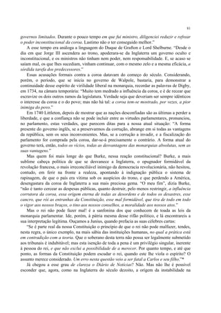 81

governos limitados. Durante o pouco tempo em que fui ministro, diligenciei reduzir e refrear
o poder inconstitucional da coroa. Lastimo não o ter conseguido melhor.”
    A esse tempo era análoga a linguagem do Duque de Grafton e Lord Shelburne. “Desde o
dia em que Jorge III ascendera ao trono, apoderara-se da Inglaterra um governo oculto e
inconstitucional, e os ministros não tinham nem poder, nem responsabilidade. E, se acaso se
saíam mal, os que lhes sucediam, vinham continuar, com o mesmo zelo e a mesma eficácia, a
sórdida tarefa dos predecessores.”
    Essas acusações formais contra a coroa datavam do começo do século. Considerando,
porém, o período, que se inicia no governo de Walpole, bastaria, para demonstrar a
continuidade desse espírito de virilidade liberal na monarquia, recordar as palavras de Digby,
em 1734, na câmara temporária: “Muito tem medrado a influência da coroa, e é de recear que
escravize os dois outros ramos da legislatura. Verdade seja que deveriam ser sempre idênticos
o interesse da coroa e o do povo; mas não há tal: a coroa tem-se mostrado, por vezes, a pior
inimiga do povo.”
    Em 1740 Littleton, depois de mostrar que as nações desconfiadas são as últimas a perder a
liberdade, e que a confiança não se pode incluir entre as virtudes parlamentares, pronunciou,
no parlamento, estas verdades, que parecem ditas para a nossa atual situação: “A forma
presente do governo inglês, se a preservarmos da corrução, abrange em si todas as vantagens
da república, sem os seus inconvenientes. Mas, se a corrução a invadir, e a fiscalização do
parlamento for comprada pela coroa, dar-se-á precisamente o contrário. A forma atual do
governo terá, então, todos os vícios, todas as desvantagens das monarquias absolutas, sem as
suas vantagens.”
    Mas quem foi mais longe do que Burke, nessa reação constitucional? Burke, a mais
sublime cabeça política de que se desvanece a Inglaterra, o opugnador formidável da
revolução francesa, o mais irreconciliável inimigo da democracia revolucionária, não hesitou,
contudo, em ferir na fronte a realeza, apontando à indignação pública o sistema de
rapinagem, de que o país era vítima sob os auspícios do trono, e que perdendo a América,
desengastara da coroa de Inglaterra a sua mais preciosa gema. “O meu fim”, dizia Burke,
“não é tanto cercear as despesas públicas, quanto destruir, pelo menos restringir, a influência
corrutora da coroa, essa origem eterna de todas as desordens e de todos os desastres, esse
cancro, que rói as entranhas da Constituição, esse mal formidável, que tira de todo em todo
o vigor aos nossos braços, o tino aos nossos conselhos, a moralidade aos nossos atos.”
    Mas o rei não pode fazer mal! é a sanfonina dos que conhecem de toada as leis da
monarquia parlamentar. Ide, porém, à pátria mesma desse rifão político, e lá encontrareis a
sua interpretação legítima. Ouçamos a Junius, quando prefacia as suas célebres cartas:
    “Se é parte real da nossa Constituição o princípio de que o rei não pode malfazer, tendes,
nesta regra, o único exemplo, na mais sábia das instituições humanas, no qual a prática está
em contradição com a teoria. Que o soberano desta terra não possa ser legalmente submetido
aos tribunais é indubitável; mas esta isenção de toda a pena é um privilégio singular, inerente
à pessoa do rei, e que não exclui a possibilidade de a merecer. Por quanto tempo, e até que
ponto, as formas da Constituição podem escudar o rei, quando este lhe viola o espírito? O
assunto merece considerado. Um erro nesta questão veio a ser fatal a Carlos e seu filho.”*
    Já chegou a esse grau de clareza o Diário de Notícias? Não. Mas não lhe é possível
esconder que, agora, como na Inglaterra do século dezoito, a origem da instabilidade na
 