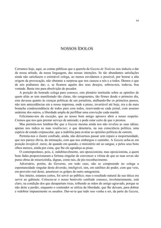 84




                                   NOSSOS ÍDOLOS



Cerramos hoje, aqui, as contas públicas que a querela da Gazeta de Notícias nos induziu a dar
da nossa atitude, da nossa linguagem, das nossas intenções. Se tão abundantes satisfações
ainda não satisfazem o estimável colega, ao menos envidamos o possível, por honrar a alta
origem da provocação, não obstante a surpresa que nos causou a nós e a todos. Demos o que
de nós podíamos dar; e, se ficamos aquém dos seus desejos, sobrou-nos, todavia, boa
vontade. Basta isto para absolvição de pecador.
    A posição do honrado colega para conosco, este plenário instituído sobre as opiniões de
quem aliás as tem manifestado tão claras, tão congruentes, tão firmes desde o primeiro dia,
esta devassa quanto às crenças políticas de um jornalista, atalhando-lhe os primeiros passos,
não tem antecedências em a nossa imprensa, onde a praxe, invariável até hoje, era a da mais
bonacha condescendência de todos para com todos, reservando-se cada jornal, com assenso
unânime dos outros, a liberdade ampla de perfilhar uma convicção cada manhã.
    Felicitamo-nos da exceção, que ao nosso bom amigo aprouve abrir a nosso respeito.
Cremos que nos quis prestar serviço de amizade; e pode estar certo de que o prestou.
    Mas permita-nos lembrar-lhe que a Gazeta mesma ainda nos não revelou as suas idéias;
apenas nos indica as suas tendências; o que denotaria, na sua consciência política, uma
espécie de estado crepuscular, que a inabilita para avaliar as opiniões políticas de outrem.
    Permita-nos o ilustre confrade, ainda, não deixarmos passar sem reparo a inoportunidade,
que nos parece óbvia, da intimação, com que nos embargou o caminho. A Gazeta acha-se em
posição invejável: zurze, de quando em quando, o ministério até ao sangue, e pelos seus bons
olhos merece, ainda por cima, que lhe ele agradeça as pisas.
    O contemporâneo, pois, é, indubitavelmente, um oposicionista; mas oposicionista, a quem
boas fadas proporcionaram a fortuna singular de convencer a vítima de que as suas sovas são
puras obras de misericórdia, dignas, como tais, de pio reconhecimento.
    Adversário, porém, do Governo, em todo caso, não se compreende no colega a
espontaneidade singular desta diversão, inteligível, sim, em satélites do poder, com que veio,
em proveito real deste, amortecer os golpes de outro antagonista.
    Seu intuito, estamos certos, foi servir ao público; mas o resultado natural da sua tática era
servir ao gabinete. Colocou-se o nosso benévolo confrade conosco, involutariamente, está
claro, na condição dos que desapartam rixas, tolhendo as mãos do amigo agravado, porque se
não deite a perder, enquanto o contendor se utiliza da liberdade, que lhe deixam, para dobrar
e redobrar impunemente os assaltos. Dar-se-ia que tudo isso venha a ser, da parte da Gazeta,
 