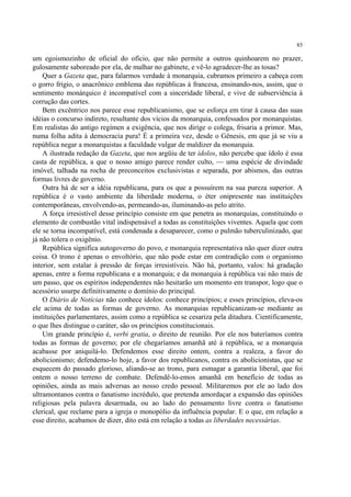 85

um egoismozinho de oficial do ofício, que não permite a outros quinhoarem no prazer,
gulosamente saboreado por ela, de malhar no gabinete, e vê-lo agradecer-lhe as tosas?
    Quer a Gazeta que, para falarmos verdade à monarquia, cubramos primeiro a cabeça com
o gorro frígio, o anacrônico emblema das repúblicas à francesa, ensinando-nos, assim, que o
sentimento monárquico é incompatível com a sinceridade liberal, e vive de subserviência à
corrução das cortes.
    Bem excêntrico nos parece esse republicanismo, que se esforça em tirar à causa das suas
idéias o concurso indireto, resultante dos vícios da monarquia, confessados por monarquistas.
Em realistas do antigo regímen a exigência, que nos dirige o colega, frisaria a primor. Mas,
numa folha adita à democracia pura! É a primeira vez, desde o Gênesis, em que já se viu a
república negar a monarquistas a faculdade vulgar de maldizer da monarquia.
    A ilustrada redação da Gazeta, que nos argüiu de ter ídolos, não percebe que ídolo é essa
casta de república, a que o nosso amigo parece render culto, — uma espécie de divindade
imóvel, talhada na rocha de preconceitos exclusivistas e separada, por abismos, das outras
formas livres de governo.
    Outra há de ser a idéia republicana, para os que a possuírem na sua pureza superior. A
república é o vasto ambiente da liberdade moderna, o éter onipresente nas instituições
contemporâneas, envolvendo-as, permeando-as, iluminando-as pelo atrito.
    A força irresistível desse princípio consiste em que penetra as monarquias, constituindo o
elemento de combustão vital indispensável a todas as constituições viventes. Aquela que com
ele se torna incompatível, está condenada a desaparecer, como o pulmão tuberculinizado, que
já não tolera o oxigênio.
    República significa autogoverno do povo, e monarquia representativa não quer dizer outra
coisa. O trono é apenas o envoltório, que não pode estar em contradição com o organismo
interior, sem estalar à pressão de forças irresistíveis. Não há, portanto, valos: há gradação
apenas, entre a forma republicana e a monarquia; e da monarquia à república vai não mais de
um passo, que os espíritos independentes não hesitarão um momento em transpor, logo que o
acessório usurpe definitivamente o domínio do principal.
    O Diário de Notícias não conhece ídolos: conhece princípios; e esses princípios, eleva-os
ele acima de todas as formas de governo. As monarquias republicanizam-se mediante as
instituições parlamentares, assim como a república se cesariza pela ditadura. Cientificamente,
o que lhes distingue o caráter, são os princípios constitucionais.
    Um grande princípio é, verbi gratia, o direito de reunião. Por ele nos bateríamos contra
todas as formas de governo; por ele chegaríamos amanhã até à república, se a monarquia
acabasse por aniquilá-lo. Defendemos esse direito ontem, contra a realeza, a favor do
abolicionismo; defendemo-lo hoje, a favor dos republicanos, contra os abolicionistas, que se
esquecem do passado glorioso, aliando-se ao trono, para esmagar a garantia liberal, que foi
ontem o nosso terreno de combate. Defendê-lo-emos amanhã em benefício de todas as
opiniões, ainda as mais adversas ao nosso credo pessoal. Militaremos por ele ao lado dos
ultramontanos contra o fanatismo incrédulo, que pretenda amordaçar a expansão das opiniões
religiosas pela palavra desarmada, ou ao lado do pensamento livre contra o fanatismo
clerical, que reclame para a igreja o monopólio da influência popular. E o que, em relação a
esse direito, acabamos de dizer, dito está em relação a todas as liberdades necessárias.
 