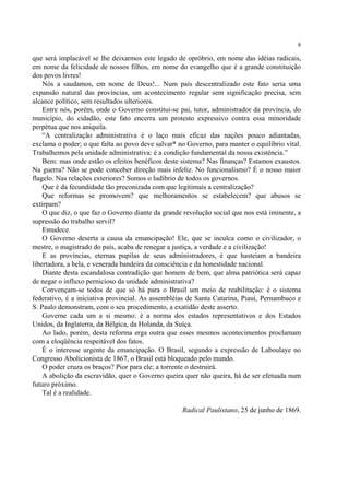 8

que será implacável se lhe deixarmos este legado de opróbrio, em nome das idéias radicais,
em nome da felicidade de nossos filhos, em nome do evangelho que é a grande constituição
dos povos livres!
    Nós a saudamos, em nome de Deus!... Num país descentralizado este fato seria uma
expansão natural das províncias, um acontecimento regular sem significação precisa, sem
alcance político, sem resultados ulteriores.
    Entre nós, porém, onde o Governo constitui-se pai, tutor, administrador da província, do
município, do cidadão, este fato encerra um protesto expressivo contra essa minoridade
perpétua que nos aniquila.
    “A centralização administrativa é o laço mais eficaz das nações pouco adiantadas,
exclama o poder; o que falta ao povo deve salvar* no Governo, para manter o equilíbrio vital.
Trabalhemos pela unidade administrativa: é a condição fundamental da nossa existência.”
    Bem: mas onde estão os efeitos benéficos deste sistema? Nas finanças? Estamos exaustos.
Na guerra? Não se pode conceber direção mais infeliz. No funcionalismo? É o nosso maior
flagelo. Nas relações exteriores? Somos o ludíbrio de todos os governos.
    Que é da fecundidade tão preconizada com que legitimais a centralização?
    Que reformas se promovem? que melhoramentos se estabelecem? que abusos se
extirpam?
    O que diz, o que faz o Governo diante da grande revolução social que nos está iminente, a
supressão do trabalho servil?
    Emudece.
    O Governo deserta a causa da emancipação! Ele, que se inculca como o civilizador, o
mestre, o magistrado do país, acaba de renegar a justiça, a verdade e a civilização!
    E as províncias, eternas pupilas de seus administradores, é que hasteiam a bandeira
libertadora, a bela, e venerada bandeira da consciência e da honestidade nacional.
    Diante desta escandalosa contradição que homem de bem, que alma patriótica será capaz
de negar o influxo pernicioso da unidade administrativa?
    Convençam-se todos de que só há para o Brasil um meio de reabilitação: é o sistema
federativo, é a iniciativa provincial. As assembléias de Santa Catarina, Piauí, Pernambuco e
S. Paulo demonstram, com o seu procedimento, a exatidão deste asserto.
    Governe cada um a si mesmo: é a norma dos estados representativos e dos Estados
Unidos, da Inglaterra, da Bélgica, da Holanda, da Suíça.
    Ao lado, porém, desta reforma erga outra que esses mesmos acontecimentos proclamam
com a eloqüência respeitável dos fatos.
    É o interesse urgente da emancipação. O Brasil, segundo a expressão de Laboulaye no
Congresso Abolicionista de 1867, o Brasil está bloqueado pelo mundo.
    O poder cruza os braços? Pior para ele; a torrente o destruirá.
    A abolição da escravidão, quer o Governo queira quer não queira, há de ser efetuada num
futuro próximo.
    Tal é a realidade.

                                                   Radical Paulistano, 25 de junho de 1869.
 