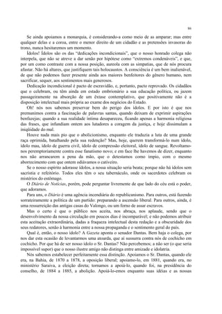 86

    Se ainda apoiamos a monarquia, é considerando-a como meio de as amparar; mas entre
qualquer delas e a coroa, entre o menor direito de um cidadão e as pretensões invasoras do
trono, nunca hesitaremos um momento.
    Ídolos! Ídolos são os das “dedicações incondicionais”, que o nosso honrado colega não
interpela, que não se atreve a dar senão por hipótese como “extremos condenáveis”, e que,
por um como contraste com a nossa posição, aureola com as simpatias, que de nós procura
afastar. Não há altares, que justifiquem tais holocaustos. A consciência é um bem inalienável,
de que não podemos fazer presente ainda aos maiores benfeitores do gênero humano, nem
sacrificar, sequer, aos sentimentos mais generosos.
    Dedicação incondicional é pacto de escravidão, e, portanto, pacto reprovado. Os cidadãos
que o celebram, ou têm ainda em estado embrionário a sua educação política, ou jazem
passageiramente na absorção de um êxtase contemplativo, que positivamente não é a
disposição intelectual mais própria ao exame dos negócios do Estado.
    Oh! nós nos sabemos preservar bem do perigo dos ídolos. E por isto é que nos
premunimos contra a fascinação de palavras santas, quando deixam de exprimir aspirações
benfazejas; quando a sua realidade íntima desapareceu, ficando apenas a harmonia religiosa
das frases, que infundiam ontem aos lutadores a coragem da justiça, e hoje dissimulam a
iniqüidade do mal.
    Houve nada mais pio que o abolicionismo, enquanto ele traduzia a luta de uma grande
raça oprimida, batalhando pela sua redenção? Mas, hoje, querem transformá-lo num ídolo,
ídolo mau, ídolo de guerra civil, ídolo de compressão eleitoral, ídolo de sangue. Revoltamo-
nos peremptoriamente contra esse fanatismo novo; e em face lhe havemos de dizer, enquanto
nos não arrancarem a pena da mão, que o detestamos como ímpio, com o mesmo
aborrecimento com que ontem odiávamos o cativeiro.
    Se o nosso espírito adorasse ídolos, a nossa situação seria beata; porque não há ídolos sem
sacristia e refeitório. Todos eles têm o seu tabernáculo, onde os sacerdotes celebram os
mistérios do estômago.
    O Diário de Notícias, porém, pode perguntar livremente de que lado do céu está o poder,
que adoramos.
    Para uns, o Diário é uma agência incendiária do republicanismo. Para outros, está fazendo
sorrateiramente a política de um partido: preparando a ascensão liberal. Para outros, ainda, é
uma ressurreição das antigas casas do Valongo, ou um forno de assar escravos.
    Mas o certo é que o público nos aceita, nos abraça, nos aplaude, sendo que o
desenvolvimento da nossa circulação em poucos dias é incomparável; e não podemos atribuir
esta aceitação extraordinária, dadas a fraqueza intelectual desta redação e a obscuridade dos
seus redatores, senão à harmonia entre a nossa propaganda e o sentimento geral do país.
    Qual é, então, o nosso ídolo? A Gazeta aponta o senador Dantas. Bem haja o colega, por
nos dar esta ocasião de levantarmos uma atoarda, que aí sussurra contra nós de cochicho em
cochicho. Por que há de ser nosso ídolo o Sr. Dantas? Não percebemos; a não ser (o que seria
impossível supor) que o nosso ilustre amigo não distinga entre amizade e idolatria.
    Nós sabemos estabelecer perfeitamente essa distinção. Apoiamos o Sr. Dantas, quando ele
era, na Bahia, de 1870 a 1878, a oposição liberal; apoiamo-lo, em 1881, quando era, no
ministério Saraiva, a eleição direta; tornamos a apoiá-lo, quando foi, na presidência do
conselho, de 1884 a 1885, a abolição. Apoiá-lo-emos enquanto suas idéias e as nossas
 