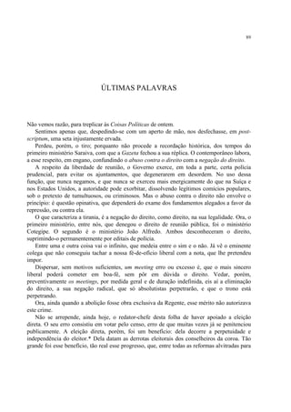 89




                               ÚLTIMAS PALAVRAS



Não vemos razão, para treplicar às Coisas Políticas de ontem.
    Sentimos apenas que, despedindo-se com um aperto de mão, nos desfechasse, em post-
scriptum, uma seta injustamente ervada.
    Perdeu, porém, o tiro; porquanto não procede a recordação histórica, dos tempos do
primeiro ministério Saraiva, com que a Gazeta fechou a sua réplica. O contemporâneo labora,
a esse respeito, em engano, confundindo o abuso contra o direito com a negação do direito.
    A respeito da liberdade de reunião, o Governo exerce, em toda a parte, certa polícia
prudencial, para evitar os ajuntamentos, que degenerarem em desordem. No uso dessa
função, que nunca negamos, e que nunca se exerceu mais energicamente do que na Suíça e
nos Estados Unidos, a autoridade pode exorbitar, dissolvendo legítimos comícios populares,
sob o pretexto de tumultuosos, ou criminosos. Mas o abuso contra o direito não envolve o
princípio: é questão opinativa, que dependerá do exame dos fundamentos alegados a favor da
repressão, ou contra ela.
    O que caracteriza a tirania, é a negação do direito, como direito, na sua legalidade. Ora, o
primeiro ministério, entre nós, que denegou o direito de reunião pública, foi o ministério
Cotegipe. O segundo é o ministério João Alfredo. Ambos desconheceram o direito,
suprimindo-o permanentemente por editais de polícia.
    Entre uma e outra coisa vai o infinito, que medeia entre o sim e o não. Já vê o eminente
colega que não conseguiu tachar a nossa fé-de-ofício liberal com a nota, que lhe pretendeu
impor.
    Dispersar, sem motivos suficientes, um meeting erro ou excesso é, que o mais sincero
liberal poderá cometer em boa-fé, sem pôr em dúvida o direito. Vedar, porém,
preventivamente os meetings, por medida geral e de duração indefinida, eis aí a eliminação
do direito, a sua negação radical, que só absolutistas perpetrarão, e que o trono está
perpetrando.
    Ora, ainda quando a abolição fosse obra exclusiva da Regente, esse mérito não autorizava
este crime.
    Não se arrepende, ainda hoje, o redator-chefe desta folha de haver apoiado a eleição
direta. O seu erro consistiu em votar pelo censo, erro de que muitas vezes já se penitenciou
publicamente. A eleição direta, porém, foi um benefício: dela decorre a perpetuidade e
independência do eleitor.* Dela datam as derrotas eleitorais dos conselheiros da coroa. Tão
grande foi esse benefício, tão real esse progresso, que, entre todas as reformas alvitradas para
 