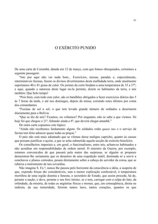 91




                               O EXÉRCITO PUNIDO




De uma carta de Corumbá, datada em 12 de março, com que fomos obsequiados, extraímos a
seguinte passagem:
    “Isto por aqui não vai nada bom... Exercícios, missas, paradas e, especialmente,
intermináveis faxinas, fazem os divinos divertimentos desta malfadada terra, onde atualmente
suportamos 40 e 41 graus de calor. Os jornais da corte bradam a uma temperatura de 33 a 37º;
e aqui, quando a natureza deste lugar no-la permite, dizem os habitantes da terra, e nós
também: Que belo tempo!
    “Pois bem; com todo este calor, são os batalhões obrigados a fazer exercícios diários das 5
às 7 horas da tarde, e até nos domingos, depois da missa; correndo estes últimos por conta
dos comandantes.
    “Faxinas de sol a sol; o que tem levado grande número de soldados a desertarem
diariamente para a Bolívia.
    “Que se diz de nós? Ficamos, ou voltamos? Por enquanto, não se sabe a que viemos. Só
hoje foi que chegou o 21º, faltando ainda o 8º, que deverá chegar amanhã.”
    De outra carta copiamos este tópico:
    “Ainda não recebemos fardamento algum. Os soldados estão quase nus e o serviço da
faxina tem feito adoecer quase todas as praças.”
    O país não está mais adiantado que as vítimas desse maligno capricho, quanto às causas
que possam justificar o açoite, a que se acha submetida aquela secção do exército brasileiro.
    Os conselheiros imperiais e, em geral, o funcionalismo, entre nós, acham-se habituados a
não acreditar em responsabilidades de ordem moral. O ministro da Guerra, por exemplo,
estamos convencidos de que passará pela maior das surpresas, se alguém se propuser
demonstrar-lhe seriamente que os desastres de uma expedição inútil, destinada só a servir a
conchavos e planos cortesãos, pesam diretamente sobre a cabeça do servidor da coroa, que se
rebaixa a instrumento de tais covardias.
    Não imagina S. Ex.ª, nunca lhe passou pelo horizonte da consciência a idéia, a suspeita de
que, expondo forças tão consideráveis, sem a menor explicação confessável, à temperatura
mortífera de uma região doentia e funesta, o secretário de Estado, que assim procede, há de,
perante a nação, e deve, perante o seu foro íntimo, se o tem, carregar com a culpa do luto, da
orfandade, da miséria, de todas as angústias físicas e morais, que, em conseqüência, direta ou
indireta, da sua temeridade, ferirem tantos lares, tantos corações, quantos os que
 