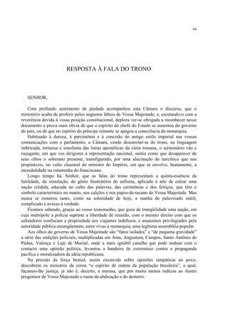 94




                       RESPOSTA À FALA DO TRONO



   SENHOR,

    Com profundo sentimento de piedade acompanhou esta Câmara o discurso, que o
ministério acaba de proferir pelos augustos lábios de Vossa Majestade; e, escutando-o com a
reverência devida à vossa posição constitucional, deplora ver-se obrigada a reconhecer nesse
documento a prova mais óbvia de que o espírito do chefe do Estado se ausentou do governo
do país, ou de que no espírito do príncipe reinante se apagou a consciência da monarquia.
    Habituado à dureza, à parcimônia e à concisão do antigo estilo imperial nas vossas
comunicações com o parlamento, a Câmara, vendo desenrolar-se do trono, na linguagem
imbricada, tortuosa e sonolenta das letras apostólicas da cúria romana, o sermonário vão e
roçagante, em que vos dirigistes à representação nacional, sentiu como que desaparecer de
seus olhos o soberano presente, transfigurado, por uma alucinação do narcótico que nos
propináveis, no vulto claustral do ministro do Império, em que se envolve, beatamente, a
incredulidade na estamenha do franciscano.
    Longo tempo há, Senhor, que as falas do trono representam a quinta-essência da
futilidade, da simulação, do gênio frustratório do sofisma, aplicado à arte de enlear uma
nação crédula, educada no culto das palavras, das cerimônias e dos feitiços, que têm o
símbolo característico no manto, nos calções e nos papos-de-tucano de Vossa Majestade. Mas
nunca se esmerou tanto, como na solenidade de hoje, a manha do palavreado inútil,
complicado e avesso à verdade.
    Ficamos sabendo, graças ao vosso testemunho, que goza de tranqüilidade uma nação, em
cuja metrópole a polícia suprime a liberdade de reunião, com o mesmo direito com que os
salteadores confiscam a propriedade aos viajantes indefesos, e assassinos privilegiados pela
autoridade pública ensangüentam, entre vivas à monarquia, uma legítima assembléia popular.
    Aos olhos do governo de Vossa Majestade são “fatos isolados” e “de pequena gravidade”
a série das sedições policiais, multiplicadas em Anta, Angustura, Campos, Santo Antônio de
Pádua, Valença e Laje de Muriaé, onde a mais ignóbil canalha que pode nodoar com o
contacto uma opinião política, levantou a bandeira de extermínio contra a propaganda
pacífica e moralizadora da idéia republicana.
    Na pressão da força bestial, assim excercida sobre opiniões simpáticas ao povo,
descobrem os ministros da coroa “o espírito de ordem da população brasileira”, a qual,
façamos-lhe justiça, já não é, decerto, a mesma, que por muito menos indicou ao ilustre
progenitor de Vossa Majestade o rumo da abdicação e do desterro.
 