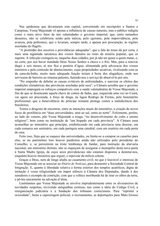 95

    Nas epidemias que devastaram esta capital, convertendo em necrópoles a Santos e
Campinas, Vossa Majestade vê apenas a influência de causas naturais; mas o público indigita
como o mais ativo fator de tais calamidades o governo imperial, que, entre tamanhos
desastres, não se celebrizou senão pela inércia, pelo egoísmo, pela imprevidência, pela
avareza, pela poltronice, que o levaram, sempre tarde, e apenas por procuração, às regiões
assoladas do flagelo.
    “A prontidão dos socorros e providências adequadas”, que a fala do trono dá por certa, é
mais uma tagantada sarcástica dos vossos fâmulos no rosto da miséria popular, que os
suporta. A infecção extinguiu-se, naquelas duas cidades, por já não ter quase a quem matar, e,
na corte, por nos haver mandado Deus Nosso Senhor a chuva e o frio. Mas, para a renovar
daqui a seis meses, aí nos fica a penúria d’água, alimentada pela advocacia dos vossos
ministros e pela comissão de abastecimento, cujas propriedades secativas, rivalizando com as
da cana-da-Índia, muito mais adequada função teriam à beira dos alagadiços, onde nos
servissem de barreira ao miasma palustre, fazendo-nos o serviço de absorvê-lo por nós.
    “No empenho de debelar as causas evitáveis de enfermidades, e suavizar os efeitos das
condições climatéricas das províncias assoladas pela seca”, a Câmara acredita que o governo
imperial empregará os esforços compatíveis com a saúde valetudinária de Vossa Majestade, a
fim de que se desencante aquela chave de contos de fadas, que, esquecida uma vez no Ceará,
vai agora ser procurada, à força de draga, na lagoa Rodrigo de Freitas, pelo benemérito
profissional, que a benevolência do príncipe reinante protege contra a maledicência dos
brasileiros.
    Temos o desgosto de encontrar, entre as intenções atuais do ministério, a criação de novos
focos de pestilência em “duas universidades, uma ao sul, outra ao norte”. Felizmente, porém,
ao lado do veneno, põe Vossa Majestade a triaga, “no desenvolvimento do culto e ensino
religioso”, bem como na instituição de “um bispado em cada província”. A Câmara ousa
aconselhar ao ministério que principie, estabelecendo em cada província uma diocese, em
cada comarca um seminário, em cada paróquia uma catedral, com um oratório em cada porta
de casa.
    Feito isso, finja que se esquece das universidades, ou limite-se a comprar os casarões para
elas, se no patrimônio loio houver pardieiros ainda não utilizados pelo presidente do
Conselho; e, se persistirem na triste lembrança de fundar, para instrução da alarvaria
nacional, um ministério distinto, não se esqueçam de assegurar o monopólio desta nova pasta
à Santa Madre Igreja, de cujos seios providenciais não estamos dispostos a destetar-nos,
enquanto houver mosteiros que erguer, e repovoar da milícia celeste.
    Graças a Deus, nem de longe aludis ao casamento civil; no que é louvável o interesse de
Vossa Majestade em se associar ao Diário de Notícias, para desmentir a Sociedade Central de
Imigração. E, quanto à liberdade relativa à forma exterior dos templos acatólicos, digna de
imitação é vossa religiosidade em impor silêncio à Câmara dos Deputados, dando à dos
senadores o exemplo da contrição, com que a velhice moribunda há de tirar os olhos da terra,
e pô-los unicamente na salvação d’alma.
    Lastimamos que Vossa Majestade se envolva imprudentemente entre os alvissareiros de
novidades suspeitas, revivendo antigualhas exóticas, tais como a idéia do Código Civil, a
reorganização judiciária e a fundação dos tribunais correcionais. Para “reprimir a
ociosidade”, basta a capoeiragem policial, o recrutamento, as deportações para Mato Grosso
 