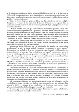 96

e, de quando em quando, uma sangria salutar na plebe liberal, como a de 30 de dezembro de
1888. Ainda bem que, entretanto, se os vossos ministros fazem menção de tais reformas, não
é porque em semelhante coisa pensem, mas, simplesmente, para nos certificar da sua erudição
política e bom-tom parlamentar.
    Graças a Vossa Majestade pelos parabéns, que lhe retribuímos, ante as condições
lisonjeiras do Tesouro e da alta excepcional do câmbio. A Câmara não se esquece, aliás, de
que esse movimento ascensional principiou com o gabinete Cotegipe, cuja política era oposta
à do ministério atual.
    A Câmara adverte, ainda, em que a única relação ativa entre os governos e esses fatos
estaria na conversão do papel-moeda, a qual estava feita de si mesma, se o ministério a não
burlasse, perdendo a oportunidade, que já começa a fugir, com a baixa incipiente do câmbio.
Parece-nos singular que, não tendo sabido aproveitar a obra consumada pelas circunstâncias,
os ministros de Vossa Majestade se proponham, agora, reaver a ocasião evadida, por meio de
“instituições de crédito”, destinadas a operar “a conversão do meio circulante”.
    Mas a Câmara, não querendo ser mais entendida em finanças que o ministro de Vossa
Majestade, cujo chanceler do Tesouro não chega à terceira das quatro operações, aceita,
agradecida, os prolfaças, com que nos obsequiais.
    Anuncia-nos Vossa Majestade que “a substituição do trabalho vai prosseguindo
regularmente”, e que “a classe agrícola inaugurou resolutamente o novo regímen”.
Naturalmente este resultado se deve, não a essa classe, republicanizada em 14 de maio, mas
ao patriotismo do governo, que “tem auxiliado esse movimento”, promovendo a guerra de
raças, inventando a guarda negra, acorçoando-a à trucidação dos ex-senhores, e atordoando as
veleidades democráticas da lavoira com a pronunciada anistia aos assassinos de fazendeiros.
Vossa Majestade é infinitamente sábio, justo e misericordioso.
    Encarecendo-nos a espontaneidade da imigração, tira-nos de sobre o peito Vossa
Majestade o pesadelo, em que nos tinha a invenção oposicionista, que acusa o ministro da
Agricultura de haver dissipado, nessa verba, o orçamento, e lhe excedido quatro vezes os
limites. Vossa Majestade afirma que não: assim seja.
    Esboçando o pensamento de “facilitar a aquisição de terras devolutas”, “desapropriar os
terrenos marginais às vias férreas”, e semeá-los de núcleos coloniais, o Governo imperial,
provavelmente, cogita em persuadir os libertos, desvairados pela propaganda redentorista, de
que a lei de 13 de maio não os libertou para o homicídio, mas para o trabalho honesto, para a
luta incruenta pela vida. Assim não lhe embarace propósitos tão caridosos o interesse
clandestino, que inventou os vivas à rainha e a indulgência plenária ao derramamento de
sangue em proveito da herdeira presuntiva.
    Pela vossa generosidade em nos recomendardes a reforma das leis militares, o exército
vos inclina as armas, exorando, em sinal do maior reconhecimento, que hajais por bem
entregá-lo inteiro à canícula e ao impaludismo de Corumbá, onde saberá morrer
gloriosamente, de infiltração hepática, pelo trono de Vossa Majestade.
    Na sessão que se vai abrir, esta Câmara espera demonstrar-vos quanto sabe honrar a
soberana esterilidade das instituições constitucionais.

                                                      Diário de Notícias, 4 de maio de 1889.
 