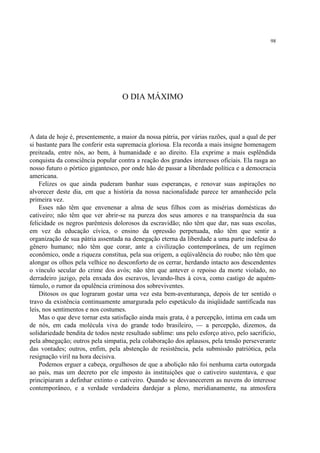 98




                                    O DIA MÁXIMO



A data de hoje é, presentemente, a maior da nossa pátria, por várias razões, qual a qual de per
si bastante para lhe conferir esta supremacia gloriosa. Ela recorda a mais insigne homenagem
preiteada, entre nós, ao bem, à humanidade e ao direito. Ela exprime a mais esplêndida
conquista da consciência popular contra a reação dos grandes interesses oficiais. Ela rasga ao
nosso futuro o pórtico gigantesco, por onde hão de passar a liberdade política e a democracia
americana.
    Felizes os que ainda puderam banhar suas esperanças, e renovar suas aspirações no
alvorecer deste dia, em que a história da nossa nacionalidade parece ter amanhecido pela
primeira vez.
    Esses não têm que envenenar a alma de seus filhos com as misérias domésticas do
cativeiro; não têm que ver abrir-se na pureza dos seus amores e na transparência da sua
felicidade os negros parêntesis dolorosos da escravidão; não têm que dar, nas suas escolas,
em vez da educação cívica, o ensino da opressão perpetuada, não têm que sentir a
organização de sua pátria assentada na denegação eterna da liberdade a uma parte indefesa do
gênero humano; não têm que corar, ante a civilização contemporânea, de um regímen
econômico, onde a riqueza constitua, pela sua origem, a eqüivalência do roubo; não têm que
alongar os olhos pela velhice no desconforto de os cerrar, herdando intacto aos descendentes
o vínculo secular do crime dos avós; não têm que antever o repoiso da morte violado, no
derradeiro jazigo, pela enxada dos escravos, levando-lhes à cova, como castigo de aquém-
túmulo, o rumor da opulência criminosa dos sobreviventes.
    Ditosos os que lograram gostar uma vez esta bem-aventurança, depois de ter sentido o
travo da existência continuamente amargurada pelo espetáculo da iniqüidade santificada nas
leis, nos sentimentos e nos costumes.
    Mas o que deve tornar esta satisfação ainda mais grata, é a percepção, íntima em cada um
de nós, em cada molécula viva do grande todo brasileiro, — a percepção, dizemos, da
solidariedade bendita de todos neste resultado sublime: uns pelo esforço ativo, pelo sacrifício,
pela abnegação; outros pela simpatia, pela colaboração dos aplausos, pela tensão perseverante
das vontades; outros, enfim, pela abstenção de resistência, pela submissão patriótica, pela
resignação viril na hora decisiva.
    Podemos erguer a cabeça, orgulhosos de que a abolição não foi nenhuma carta outorgada
ao país, mas um decreto por ele imposto às instituições que o cativeiro sustentava, e que
principiaram a definhar extinto o cativeiro. Quando se desvanecerem as nuvens do interesse
contemporâneo, e a verdade verdadeira dardejar a pleno, meridianamente, na atmosfera
 