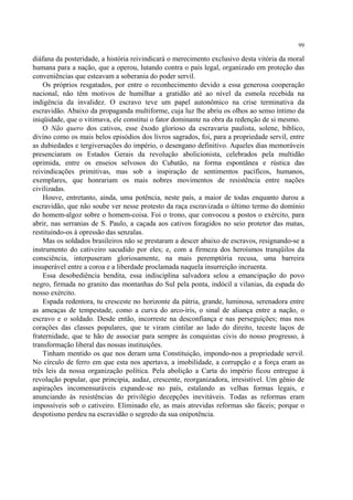 99

diáfana da posteridade, a história reivindicará o merecimento exclusivo desta vitória da moral
humana para a nação, que a operou, lutando contra o país legal, organizado em proteção das
conveniências que esteavam a soberania do poder servil.
    Os próprios resgatados, por entre o reconhecimento devido a essa generosa cooperação
nacional, não têm motivos de humilhar a gratidão até ao nível da esmola recebida na
indigência da invalidez. O escravo teve um papel autonômico na crise terminativa da
escravidão. Abaixo da propaganda multiforme, cuja luz lhe abriu os olhos ao senso íntimo da
iniqüidade, que o vitimava, ele constitui o fator dominante na obra da redenção de si mesmo.
    O Não quero dos cativos, esse êxodo glorioso da escravaria paulista, solene, bíblico,
divino como os mais belos episódios dos livros sagrados, foi, para a propriedade servil, entre
as dubiedades e tergiversações do império, o desengano definitivo. Aqueles dias memoráveis
presenciaram os Estados Gerais da revolução abolicionista, celebrados pela multidão
oprimida, entre os enseios selvosos do Cubatão, na forma espontânea e rústica das
reivindicações primitivas, mas sob a inspiração de sentimentos pacíficos, humanos,
exemplares, que honrariam os mais nobres movimentos de resistência entre nações
civilizadas.
    Houve, entretanto, ainda, uma potência, neste país, a maior de todas enquanto durou a
escravidão, que não soube ver nesse protesto da raça escravizada o último termo do domínio
do homem-algoz sobre o homem-coisa. Foi o trono, que convocou a postos o exército, para
abrir, nas serranias de S. Paulo, a caçada aos cativos foragidos no seio protetor das matas,
restituindo-os à opressão das senzalas.
    Mas os soldados brasileiros não se prestaram a descer abaixo de escravos, resignando-se a
instrumento do cativeiro sacudido por eles; e, com a firmeza dos heroísmos tranqüilos da
consciência, interpuseram gloriosamente, na mais peremptória recusa, uma barreira
insuperável entre a coroa e a liberdade proclamada naquela insurreição incruenta.
    Essa desobediência bendita, essa indisciplina salvadora selou a emancipação do povo
negro, firmada no granito das montanhas do Sul pela ponta, indócil a vilanias, da espada do
nosso exército.
    Espada redentora, tu cresceste no horizonte da pátria, grande, luminosa, serenadora entre
as ameaças de tempestade, como a curva do arco-íris, o sinal de aliança entre a nação, o
escravo e o soldado. Desde então, incorreste na desconfiança e nas perseguições; mas nos
corações das classes populares, que te viram cintilar ao lado do direito, teceste laços de
fraternidade, que te hão de associar para sempre às conquistas civis do nosso progresso, à
transformação liberal das nossas instituições.
    Tinham mentido os que nos deram uma Constituição, impondo-nos a propriedade servil.
No círculo de ferro em que esta nos apertava, a imobilidade, a corrupção e a força eram as
três leis da nossa organização política. Pela abolição a Carta do império ficou entregue à
revolução popular, que principia, audaz, crescente, reorganizadora, irresistível. Um gênio de
aspirações incomensuráveis expande-se no país, estalando as velhas formas legais, e
anunciando às resistências do privilégio decepções inevitáveis. Todas as reformas eram
impossíveis sob o cativeiro. Eliminado ele, as mais atrevidas reformas são fáceis; porque o
despotismo perdeu na escravidão o segredo da sua onipotência.
 