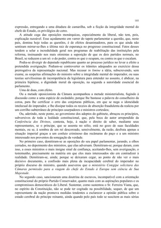 103

expressão, entregando a uma ditadura de camarilha, sob a ficção da integridade mental do
chefe do Estado, os privilégios do cetro.
    A atitude cega das oposições monárquicas, especialmente da liberal, não tem, pois,
explicação razoável. Esse açodamento em varrer do tapete parlamentar a questão, que, neste
país, domina hoje todas as questões, é de efeitos desanimadores, para os que ainda não
sentiram mirrar-se-lhes a última raiz de esperança no progresso constitucional. Fatos desses
tendem a selar a incredulidade geral nos programas de reabilitação das instituições pela
reforma, insinuando nos mais otimistas a suposição de que os dois partidos normais, no
Brasil, se reduzem a um só: o do poder, contra os que o ocupam, ou contra os que o escalam.
    Podia-se divergir do deputado republicano quanto ao processo jurídico no levar a efeito a
pretendida averiguação. Podiam-se controverter os trâmites adequados ao exercício dessa
prerrogativa da representação nacional. Mas recusar in limine a idéia, subscrevendo, sem
exame, as suspeitas afirmações do ministro sobre a integridade mental do imperador, ou suas
teorias servilíssimas de incompetência da legislatura para entender no assunto, é abdicar, na
primeira hipótese, a dignidade moral da oposição, na segunda a autoridade essencial do
parlamento.
    Uma de duas, com efeito.
    Ou a metade oposicionista da Câmara acompanhou a metade ministerialista, fugindo à
discussão como a uma espécie de escândalo; porque lhe bastasse a palavra do conselheiro da
coroa, para lhe certificar o erro das conjeturas públicas, em que se nega a idoneidade
intelecual do imperador, e lhe dissipar todos os receios de absorção fraudulenta da realeza por
um corrilho subterrâneo de príncipes usurpadores e ministros cortesãos;
    Ou, aderindo, neste ponto, ao governismo dos adeptos do gabinete, abraçou os princípios,
subversivos de toda a lealdade constitucional, que, pela boca do autor arrependido da
Conferência dos Divinos, contesta, hoje, à nação o direito de saber, mediante seus
representantes, se o príncipe, que se assenta no sólio, está no gozo de suas faculdades
mentais, ou se, à sombra de um rei descoroado, sensivelmente, da razão, desfruta apenas a
situação imperial graças a um conluio criminoso das recâmaras do paço e a um ministro
interessado nos proventos da sonegação da verdade.
    No primeiro caso, demitiram-se as oposições do seu papel parlamentar, jurando, a olhos
cerrados, no depoimento dos ministros, que elas adversam. Demitiram-se; porque deram, com
isso, a esses ministros o mais insigne sinal de confiança, aceitando-lhes, sem averiguação, o
testemunho, precisamente na matéria em que eles mais interessados são em contradizer à
realidade. Demitiram-se, ainda; porque se deixaram cegar, ao ponto de não ver o mais
decisivo documento, a confissão mais plena da incapacidade cerebral do imperador no
próprio discurso do ministro, quando asseverou que o ministério Cotegipe solicitara das
Câmaras permissão para a viagem do chefe do Estado à Europa sem ciência de Sua
Majestade.
    No segundo caso, sancionaram uma doutrina de escravos, incompatível com a orientação
constitucional do próprio Partido Conservador, quanto mais com as aspirações populares e os
compromissos democráticos do Liberal. Sustentar, como sustentou o Sr. Ferreira Viana, que,
no espírito da Constituição, não se pode ter cogitado na possibilidade, sequer, de que um
representante da nação promova medidas tendentes a esclarecer a opinião pública sobre o
estado cerebral do príncipe reinante, ainda quando pelo país todo se suscitem as mais sérias
 