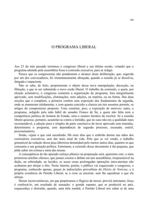106




                             O PROGRAMA LIBERAL



Aos 23 do mês passado terminou o congresso liberal a sua última sessão, votando que o
programa adotado pela assembléia fosse à comissão executiva, para se redigir.
     Parece que os congressistas não ponderaram o alcance desta deliberação, que, sugerida
por um dos convocadores, foi instantaneamente abraçada, quando a reunião já se dissolvia,
fatigada e impaciente.
     Não se sabe, de feito, propriamente o objeto dessa nova manipulação, decocção, ou
filtração, a que ia ser submetido o novo credo liberal. O trabalho da comissão, a quem, por
eleição aclamativa, o congresso cometera a organização do programa, fora integralmente
aprovado, sem modificações, eliminações, nem adições, na matéria, ou na forma. Das duas
secções que o compõem, a primeira contém uma exposição dos fundamentos da segunda,
onde se enumeram nitidamente, e com quanta concisão a clareza em tais assuntos permite, os
artigos do compromisso proposto. Uma constitui, pois, a exposição de motivos; outra, o
programa, redigido pela mão hábil do senador Franco de Sá, a quem não falta nem a
competência política do homem de Estado, nem o esmero literário do escritor. Se a reunião
liberal quisesse, portanto, acautelar-se contra a lentidão, que no caso não era a qualidade mais
recomendável, a adoção pura e simples da parte conclusiva do lavor aprovado sem emendas,
determinaria o programa, sem dependência de segundo processo, escusado, estéril,
procrastinatório.
     Senão, vejam o que está sucedendo. Há onze dias que o embrião dorme nas mãos dos
comissários executivos, sem dar mais sinal de vida. Pelo que se vai vendo, o trabalho
gramatical da redação dessa peça laboriosa demandará pelo menos tantos dias, quantos os que
consumiu a sua gestação política. Entretanto, a extensão desse documento é tão pequena, que
pôde caber em coluna e meia das nossas.
     A conseqüência de tão apurado esforço plástico na preparação será, queremos crer, o mais
primoroso artefato clássico, que jamais coroou o debate em tais assembléias, irrepreensível na
dição, na sobriedade, na lucidez, se acaso essas prolongadas operações intra-uterinas não
acabarem por aleijar o feto. Neste ínterim, porém, o público vai esquecendo o congresso, o
programa, conhecido apenas, graças às indiscrições proverbiais do Diário de Notícias, e à
própria existência do Partido Liberal, se a crise se encerrar, sem lhe aquinhoar o que ele
almeja.
     Destas inconveniências, em que perpetramos o flagício de mexer, provirá entretanto, força
é confessá-lo, um resultado de sensação: o grande espanto, que se produzirá no país,
esquecediço e distraído, quando, uma bela manhã, o Partido Liberal nos saltar aí de uma
 
