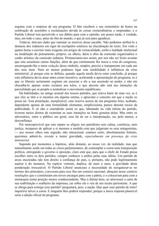 107

esquina com a surpresa de seu programa. O fato receberá o seu comentário de honra na
celebração de assombro e exclamações devida às coisas extraordinárias e inopinadas; e o
Partido Liberal terá persolvido o seu débito para com a opinião, um pouco tarde, é verdade,
mas, em todo o caso, antes do fim do mundo, o que já será para agradecer.
    Todavia, têm-nos dado que ruminar os motivos desse encalhe. Não podemos atribuí-lo a
demasia dos redatores em rigor de escrúpulos estéticos na elucubração do texto. Em vinte e
quatro horas o escritor mais exigente em artigos de vernaculidade, estilo e lealdade intelectual
na modelação do pensamento, próprio, ou alheio, daria à obra da comissão organizadora o
cunho artístico da comissão redatora. Pronunciamo-nos assim, por nos não ser lícito aventar
que esta assumisse outras funções, além da que estritamente lhe taxou o voto do congresso,
encarregando-lhe a mera redação desse símbolo, simples, preciso e transparente em cada um
dos seus itens. Nem ao menos podemos ligar esta imobilidade à influência da crise
ministerial, já porque esta se definiu, quando aquela tarefa devia estar concluída, já porque
esta influência devia atuar antes como incentivo, acelerando a apresentação do programa, se é
que os liberais seriamente cogitam em associar a ele a sua ascensão ao poder, e não em
chocalhá-lo apenas como reclamo aos tolos, o que decerto não está nas intenções da
parcialidade que se propõe a neutralizar o movimento republicano.
    Há habilidades, no antigo arsenal dos nossos partidos, que releva banir de uma vez, se é
que eles se têm a si mesmos em alguma estima, e apreciam o conceito em que a nação os
possa ter. Esta protelação, inexplicável, esta reserva acerca de um programa feito, acabado,
dependente apenas de uma formalidade elementar, simplicíssima, parece denotar receio da
publicidade. E só não o entenderão assim os que, labutando na vida íntima do partido,
tiverem meios diretos de examinar as suas intenções na fonte genuína delas. Mas entre os
adversários, entre o público em geral, essa há de ser a interpretação, ou, pelo menos, a
desconfiança.
    Por menosprezível que este reparo se afigure aos partidistas sem calma, coerência, nem
justiça, incapazes de aplicar a si mesmos a medida com que julgariam os seus antagonistas,
— aos nossos olhos este segredo, não intencional, estamos certo, absolutamente fortuito,
queremos admiti-lo, reveste a maior gravidade, especialmente em presença da crise
ministerial.
    Supondo por momentos a hipótese, aliás distante, ao nosso ver, da realidade, mas que
naturalmente surde em todas as crises parlamentares, de contemplar a coroa uma transposição
política, entregando o governo à oposição, claro está que, para que o chefe do Estado possa
escolher entre os dois partidos, cumpre conhecer a ambos pelas suas idéias. Um partido de
arcas encoiradas não tem direito à confiança do país, e, portanto, não pode legitimamente
aspirar à do monarca. Na espécie vertente, duplica, de mais a mais, a gravidade desta
ponderação irrecusável. O Partido Liberal anunciara a necessidade de reorganizar-se no
terreno dos princípios, convocara para esse fim um comício nacional, abraçara nesse comício
resoluções que o constituíam em novos encargos para com a pátria, e o colocavam para com a
monarquia numa posição menos condescendente. Mas à última hora, ao atravessar a carta da
sua reabilitação o soalheiro da imprensa, cai sobre ela o véu de um recato persistente. A que
se obriga para comigo esse partido? perguntará, pois, a nação. Que quer esse partido de mim?
inquiriria talvez a coroa. E ninguém lhes poderá responder; porque a única resposta plausível
seria a edição oficial do programa.
 