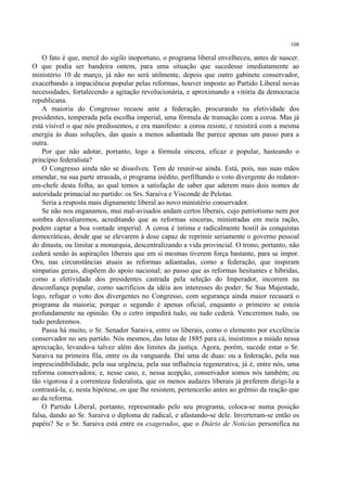 108

    O fato é que, mercê do sigilo inoportuno, o programa liberal envelheceu, antes de nascer.
O que podia ser bandeira ontem, para uma situação que sucedesse imediatamente ao
ministério 10 de março, já não no será utilmente, depois que outro gabinete conservador,
exacerbando a impaciência popular pelas reformas, houver imposto ao Partido Liberal novas
necessidades, fortalecendo a agitação revolucionária, e aproximando a vitória da democracia
republicana.
    A maioria do Congresso recuou ante a federação, procurando na eletividade dos
presidentes, temperada pela escolha imperial, uma fórmula de transação com a coroa. Mas já
está visível o que nós predissemos, e era manifesto: a coroa resiste, e resistirá com a mesma
energia às duas soluções, das quais a menos adiantada lhe parece apenas um passo para a
outra.
    Por que não adotar, portanto, logo a fórmula sincera, eficaz e popular, hasteando o
princípio federalista?
    O Congresso ainda não se dissolveu. Tem de reunir-se ainda. Está, pois, nas suas mãos
emendar, na sua parte atrasada, o programa inédito, perfilhando o voto divergente do redator-
em-chefe desta folha, ao qual temos a satisfação de saber que aderem mais dois nomes de
autoridade primacial no partido: os Srs. Saraiva e Visconde de Pelotas.
    Seria a resposta mais dignamente liberal ao novo ministério conservador.
    Se não nos enganamos, mui mal-avisados andam certos liberais, cujo patriotismo nem por
sombra desvaliaremos, acreditando que as reformas sinceras, ministradas em meia ração,
podem captar a boa vontade imperial. A coroa é íntima e radicalmente hostil às conquistas
democráticas, desde que se elevarem à dose capaz de reprimir seriamente o governo pessoal
do dinasta, ou limitar a monarquia, descentralizando a vida provincial. O trono, portanto, não
cederá senão às aspirações liberais que em si mesmas tiverem força bastante, para se impor.
Ora, nas circunstâncias atuais as reformas adiantadas, como a federação, que inspiram
simpatias gerais, dispõem do apoio nacional; ao passo que as reformas hesitantes e híbridas,
como a eletividade dos presidentes castrada pela seleção do Imperador, incorrem na
desconfiança popular, como sacrifícios da idéia aos interesses do poder. Se Sua Majestade,
logo, refugar o voto dos divergentes no Congresso, com segurança ainda maior recusará o
programa da maioria; porque o segundo é apenas oficial, enquanto o primeiro se esteia
profundamente na opinião. Ou o cetro impedirá tudo, ou tudo cederá. Venceremos tudo, ou
tudo perderemos.
    Passa há muito, o Sr. Senador Saraiva, entre os liberais, como o elemento por excelência
conservador no seu partido. Nós mesmos, das lutas de 1885 para cá, insistimos a miúdo nessa
apreciação, levando-a talvez além dos limites da justiça. Agora, porém, sucede estar o Sr.
Saraiva na primeira fila, entre os da vanguarda. Daí uma de duas: ou a federação, pela sua
imprescindibilidade, pela sua urgência, pela sua influência regenerativa, já é, entre nós, uma
reforma conservadora; e, nesse caso, e, nessa acepção, conservador somos nós também; ou
tão vigorosa é a correnteza federalista, que os menos audazes liberais já preferem dirigi-la a
contrastá-la; e, nesta hipótese, os que lhe resistem, pertencerão antes ao grêmio da reação que
ao da reforma.
    O Partido Liberal, portanto, representado pelo seu programa, coloca-se numa posição
falsa, dando ao Sr. Saraiva o diploma de radical, e afastando-se dele. Inverteram-se então os
papéis? Se o Sr. Saraiva está entre os exagerados, que o Diário de Notícias personifica na
 