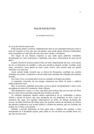 11




                                PELOS ESCRAVOS!

                                  ÀS SENHORAS BAIANAS




Aí vai já por mais de quatro anos.
    Então muitas dentre as leitoras, resplandecentes hoje na sua expandida formosura como as
rosas de Casimira no luxo das suas cem pétalas, eram ainda apenas feiticeiros botõezinhos,
meio escondidos no verde cálix dos seus onze anos, tímidos e sorridentes.
    Nos longes da sua fantasia conjeturo eu que ainda agora poderiam vislumbrar,
transformada em visão remotíssima e indefinida, uma suave reminiscência de certo dia de
abril.*
    O gênio irresistível da poesia pairava-lhes em torno, desprendendo das asas, como pranto
do céu, as harmonias da caridade; e cada gota melodiosa daquele orvalho, recebida, numa
alma, convertia-se numa pérola de amor, numa carícia, num consolo para um grande
infortúnio vivo entre nós.
    Assim contam lendas orientais que as chuvas do firmamento, acolhidas nas conchas
recônditas do oceano, cristalizam-se nessas lindas jóias marinhas tão cobiçadas para adereço
de belas.
    Era Castro Alves, invocando pelos escravos a piedade civilizadora da mulher.
    A inspiração, consciente da sua energia, emudecera nos lábios do poeta a cadência
embevecedora do verso.
    Mas, na sua prosa, modulada como prece, ouvia-se gemer encantadamente a cítara, como
nas páginas do cantor de Cimodocéia, Atala e Renato.
    Hoje desapareceu a musa; e o cisne voga além, para lá desse lago azul em cujo seio Deus
deixou a terra como esmeralda esquecida num invólucro de safira.
    As vibrações plangentes daquela súplica esparziram-se no ar, confundidas à música
infinita e perene da poesia, que esses peregrinos do céu perpetuam na terra, como no
murmúrio das vagas, dos segredos imperceptíveis do zéfiro, do diálogo incessante das
árvores, da bulha misteriosa das folhas secas, dos gemidos solenes da montanha, do chilrear
dos pássaros condensa-se esse acordo inefável e contínuo da natureza, que nos circunda, nos
inebria, nos vivifica, e nos domina.
    Debalde o atrevido folhetinista de hoje apura toda a subtileza dos sentidos, e tenta
desentranhar de si faculdades ignotas, para colher no vôo um tênue eco perdido dessa voz,
que não ouvimos mais.
 