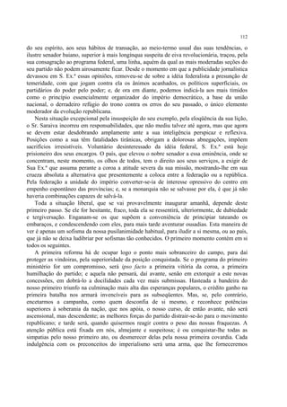 112

do seu espírito, aos seus hábitos de transação, ao meio-termo usual das suas tendências, o
ilustre senador baiano, superior à mais longínqua suspeita de eiva revolucionária, traçou, pela
sua consagração ao programa federal, uma linha, aquém da qual as mais moderadas seções do
seu partido não podem airosamente ficar. Desde o momento em que a publicidade jornalística
devassou em S. Ex.ª essas opiniões, removeu-se de sobre a idéia federalista a presunção de
temeridade, com que jogam contra ela os ânimos acanhados, os políticos superficiais, os
partidários do poder pelo poder; e, de ora em diante, podemos indicá-la aos mais tímidos
como o princípio essencialmente organizador do império democrático, a base da união
nacional, o derradeiro refúgio do trono contra os erros do seu passado, o único elemento
moderador da evolução republicana.
    Nesta situação excepcional pela insuspeição do seu exemplo, pela eloqüência da sua lição,
o Sr. Saraiva incorreu em responsabilidades, que não mediu talvez até agora, mas que agora
se devem estar desdobrando amplamente ante a sua inteligência perspicaz e reflexiva.
Posições como a sua têm fatalidades tirânicas, obrigam a dolorosas abnegações, impõem
sacrifícios irresistíveis. Voluntário desinteressado da idéia federal, S. Ex.ª está hoje
prisioneiro dos seus encargos. O país, que elevou o nobre senador a essa eminência, onde se
concentram, neste momento, os olhos de todos, tem o direito aos seus serviços, a exigir de
Sua Ex.ª que assuma perante a coroa a atitude severa da sua missão, mostrando-lhe em sua
crueza absoluta a alternativa que presentemente a coloca entre a federação ou a república.
Pela federação a unidade do império converter-se-ia de interesse opressivo do centro em
empenho espontâneo das províncias; e, se a monarquia não se salvasse por ela, é que já não
haveria combinações capazes de salvá-la.
    Toda a situação liberal, que se vai provavelmente inaugurar amanhã, depende deste
primeiro passo. Se ele for hesitante, fraco, toda ela se ressentirá, ulteriormente, de dubiedade
e tergiversação. Enganam-se os que supõem a conveniência de principiar tateando os
embaraços, e condescendendo com eles, para mais tarde aventurar ousadias. Esta maneira de
ver é apenas um sofisma da nossa pusilanimidade habitual, para iludir a si mesma, ou ao país,
que já não se deixa ludibriar por sofismas tão conhecidos. O primeiro momento contém em si
todos os seguintes.
    A primeira reforma há de ocupar logo o ponto mais sobranceiro do campo, para daí
proteger as vindoiras, pela superioridade da posição conquistada. Se o programa do primeiro
ministério for um compromisso, será ipso facto a primeira vitória da coroa, a primeira
humilhação do partido; e aquela não pensará, daí avante, senão em extorquir a este novas
concessões, em dobrá-lo a docilidades cada vez mais submissas. Hasteada a bandeira do
nosso primeiro triunfo na culminação mais alta das esperanças populares, o crédito ganho na
primeira batalha nos armará invencíveis para as subseqüentes. Mas, se, pelo contrário,
encetarmos a campanha, como quem desconfia de si mesmo, e reconhece potências
superiores à soberania da nação, que nos apóia, o nosso curso, de então avante, não será
ascensional, mas descendente; as melhores forças do partido distrair-se-ão para o movimento
republicano; e tarde será, quando quisermos reagir contra o peso das nossas fraquezas. A
atenção pública está fixada em nós, almejante e suspeitosa; é ou conquistar-lhe todas as
simpatias pelo nosso primeiro ato, ou desmerecer delas pela nossa primeira covardia. Cada
indulgência com os preconceitos do imperialismo será uma arma, que lhe forneceremos
 