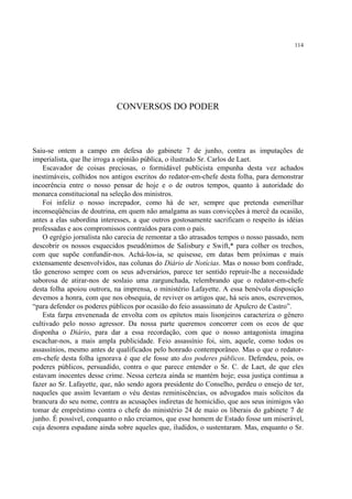 114




                            CONVERSOS DO PODER



Saiu-se ontem a campo em defesa do gabinete 7 de junho, contra as imputações de
imperialista, que lhe irroga a opinião pública, o ilustrado Sr. Carlos de Laet.
    Escavador de coisas preciosas, o formidável publicista empunha desta vez achados
inestimáveis, colhidos nos antigos escritos do redator-em-chefe desta folha, para demonstrar
incoerência entre o nosso pensar de hoje e o de outros tempos, quanto à autoridade do
monarca constitucional na seleção dos ministros.
    Foi infeliz o nosso increpador, como há de ser, sempre que pretenda esmerilhar
inconseqüências de doutrina, em quem não amalgama as suas convicções à mercê da ocasião,
antes a elas subordina interesses, a que outros gostosamente sacrificam o respeito às idéias
professadas e aos compromissos contraídos para com o país.
    O egrégio jornalista não carecia de remontar a tão atrasados tempos o nosso passado, nem
descobrir os nossos esquecidos pseudônimos de Salisbury e Swift,* para colher os trechos,
com que supõe confundir-nos. Achá-los-ia, se quisesse, em datas bem próximas e mais
extensamente desenvolvidos, nas colunas do Diário de Notícias. Mas o nosso bom confrade,
tão generoso sempre com os seus adversários, parece ter sentido repruir-lhe a necessidade
saborosa de atirar-nos de soslaio uma zargunchada, relembrando que o redator-em-chefe
desta folha apoiou outrora, na imprensa, o ministério Lafayette. A essa benévola disposição
devemos a honra, com que nos obsequia, de reviver os artigos que, há seis anos, escrevemos,
“para defender os poderes públicos por ocasião do feio assassinato de Apulcro de Castro”.
    Esta farpa envenenada de envolta com os epítetos mais lisonjeiros caracteriza o gênero
cultivado pelo nosso agressor. Da nossa parte queremos concorrer com os ecos de que
disponha o Diário, para dar a essa recordação, com que o nosso antagonista imagina
escachar-nos, a mais ampla publicidade. Feio assassínio foi, sim, aquele, como todos os
assassínios, mesmo antes de qualificados pelo honrado contemporâneo. Mas o que o redator-
em-chefe desta folha ignorava é que ele fosse ato dos poderes públicos. Defendeu, pois, os
poderes públicos, persuadido, contra o que parece entender o Sr. C. de Laet, de que eles
estavam inocentes desse crime. Nessa certeza ainda se mantém hoje; essa justiça continua a
fazer ao Sr. Lafayette, que, não sendo agora presidente do Conselho, perdeu o ensejo de ter,
naqueles que assim levantam o véu destas reminiscências, os advogados mais solícitos da
brancura do seu nome, contra as acusações indiretas de homicídio, que aos seus inimigos vão
tomar de empréstimo contra o chefe do ministério 24 de maio os liberais do gabinete 7 de
junho. É possível, conquanto o não creiamos, que esse homem de Estado fosse um miserável,
cuja desonra espadane ainda sobre aqueles que, iludidos, o sustentaram. Mas, enquanto o Sr.
 