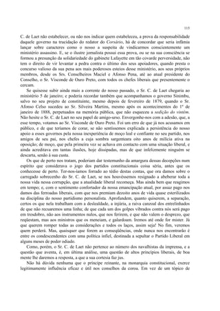 115

C. de Laet não estabelecer, ou não nos indicar quem estabeleceu, a prova da responsabilidade
daquele governo na trucidação do redator do Corsário, há de concordar que seria infâmia
lançar sobre caracteres como o nosso a suspeita de vindicarmos conscientemente um
ministério assassino. E, se o ilustre jornalista possui essa prova, ou se na sua consciência se
formou a presunção da solidariedade do gabinete Lafayette em tão covarde perversidade, não
tem o direito de vir levantar a pedra contra o último dos seus apoiadores, quando presta o
concurso valioso da sua pena aos mais poderosos esteios desse ministério, aos seus próprios
membros, desde os Srs. Conselheiros Maciel e Afonso Pena, até ao atual presidente do
Conselho, o Sr. Visconde de Ouro Preto, com todos os chefes liberais que presentemente o
cercam.
    Se quisesse subir ainda mais a corrente do nosso passado, o Sr. C. de Laet chegaria ao
ministério 5 de janeiro; e poderia recordar também que acompanhamos o governo Sinimbu,
salvo no seu projeto de constituinte, mesmo depois de fevereiro de 1879, quando o Sr.
Afonso Celso sucedeu ao Sr. Silveira Martins, mesmo após os acontecimentos do 1º de
janeiro de 1888, perpetuados na memória pública, que não esqueceu a sedição do vintém.
Não hesite o Sr. C. de Laet no seu papel de amigo-urso. Envergonhe-nos com a adesão, que, a
esse tempo, votamos ao Sr. Visconde de Ouro Preto. Foi um erro de que já nos acusamos em
público, e de que teríamos de corar, se não sentíssemos explicada a persistência do nosso
apoio a esses governos pela nossa inexperiência de moço leal e confiante no seu partido, nos
amigos de seu pai, nos chefes a cuja sombra sargenteara oito anos de milícia ativa na
oposição; de moço, que pela primeira vez se achava em contacto com uma situação liberal, e
ainda acreditava em tantas ilusões, hoje dissipadas, mas de que infelizmente ninguém se
descarta, senão à sua custa.
    Os que de perto nos tratam, poderiam dar testemunho da amargura dessas decepções num
espírito que considerava o jogo dos partidos constitucionais coisa séria, antes que os
conhecesse de perto. Ter-nos-íamos forrado ao tédio destas contas, que ora damos sobre o
carregado sobrecenho do Sr. C. de Laet, se nos houvéssemos resignado a abeberar toda a
nossa vida nessa corrupção, que a atualidade liberal recomeça. Mas ainda bem que reagimos
em tempo; e, com o sentimento confortador da nossa emancipação atual, por assaz pago nos
damos das ferroadas liberais, com que nos premiam dezoito anos de vida quase esterilizados
na disciplina do nosso partidismo personalista. Aprofundem, quanto quiserem, a separação,
certos os que nela trabalham com a deslealdade, a injúria, a raiva canzoal dos entrelinhados
de que não recuaremos uma linha; de que cada um dos golpes vibrados contra nós será pago
em tresdobro, não aos instrumentos nulos, que nos ferirem, e que não valem o desprezo, que
reqüestam, mas aos ministros que os meneiam, e galardoam. Iremos até onde for mister. Já
que querem romper todas as considerações e todos os laços, assim seja! No fim, veremos
quem perderá. Mas, quaisquer que forem as conseqüências, onde nunca nos encontrarão é
entre os condescendentes com uma política infiel, destinada a sepultar o Partido Liberal em
alguns meses de poder odiado.
    Como, porém, o Sr. C. de Laet não pertence ao número dos navalhistas da imprensa, e a
questão que aventa, é, em última análise, uma questão de altos princípios liberais, de boa
mente lhe daremos a resposta, a que a sua cortesia faz jus.
    Não há dúvida nenhuma que o príncipe reinante, na monarquia constitucional, exerce
legitimamente influência eficaz e útil nos conselhos da coroa. Em vez de um tópico de
 