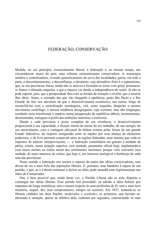 120




                         FEDERAÇÃO, CONSERVAÇÃO



Medida, no seu princípio, essencialmente liberal, a federação é, ao mesmo tempo, nas
circunstâncias atuais do país, uma reforma eminentemente conservadora. A monarquia
unitária e centralizadora, vivendo parasiticamente da seiva das localidades, gerou, em toda a
parte, o descontentamento, a desconfiança, o desalento, cujo derradeiro fruto é o separatismo,
que, se nas províncias fracas, ainda não se atreveu a formular-se como voto geral, pronuncia-
se franco e altanado naquelas, a que a riqueza vai dando a independência do sentir. Já não se
pode esperar, pois, que a prosperidade lhes cure as feridas de irritação e revolta, que a miséria
lhes abriu. Antes, o exemplo das que vão chegando à opulência, quais São Paulo e o Rio
Grande do Sul, nos advertem de que o desenvolvimento econômico, nas outras, longe de
reconciliá-las com a centralização monárquica, virá, como naquelas, despertar o mesmo
movimento centrífugo, a mesma tendência desagregante, cujo extremo, mas não longínquo,
resultado seria transformar o império numa justaposição de repúblicas débeis, inconsistentes,
desorientadas, entregues à porfia das ambições interiores e exteriores.
    Dando a cada província a posse completa da sua existência, o desenvolvimento
proporcional à sua capacidade, a fruição inteira da messe do seu trabalho, da sua energia, do
seu merecimento, com a vantagem adicional da defesa externa pelas forças de um grande
Estado federativo, do respeito assegurado entre as nações por essa aliança de elementos
poderosos, e da livre permuta comercial entre as regiões federadas, num sistema que veda os
impostos de trânsito interprovinciais, — a federação consolidaria em granito a unidade da
pátria, criaria, numa acepção superior, essa unidade, puramente oficial hoje, implantando-a
com raízes eternas na esfera moral dos sentimentos nacionais; porque viria converter essa
unidade, de mero interesse do centro, que hoje é, em interesse inteligível e benfazejo de cada
uma das províncias.
    Neste sentido a federação nos mostra o aspecto da maior das idéias conservadoras, sem
deixar de ser a mais bela das aspirações liberais. É, portanto, uma bandeira à espera de um
partido, e que, se o Liberal continuar a deixar no chão, pode amanhã estar legitimamente nas
mãos do Conservador.
    Ora, é bem possível que, ainda desta vez, o Partido Liberal não se ache disposto a
comungar nas idéias liberais. Esse partido tem procedido, na adesão à idéia federal, por
espasmos de longa remitência, sem o menor respeito às suas profissões de fé, sem a mais leve
memória, sequer, dos seus compromissos, antigos ou recentes. Em 1831, achando-se os
liberais cindidos em duas frações, moderados e exaltados, os primeiros, que haviam se-
nhoreado a situação, apesar de árbitros dela, cederam aos segundos, consorciando os seus
 