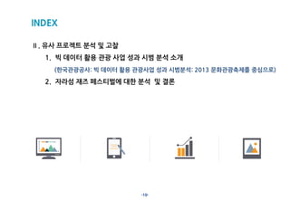 -10-
INDEX
Ⅱ. 유사 프로젝트 분석 및 고찰
1. 빅 데이터 활용 관광 사업 성과 시범 분석 소개
(한국관광공사: 빅 데이터 활용 관광사업 성과 시범분석: 2013 문화관광축제를 중심으로)
2. 자라섬 재즈 페스티벌에 대한 분석 및 결론
 