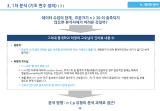 -29-
3. 1차 분석 (기초 변수 정의) ( 3 )
데이터 수집의 한계, 표본크기 n > 30 이 충족되지
않으면 분석자체가 어려운 것일까?
고려대 통계학과 허명회 교수님의 인터뷰 내용 中
• 질문자 :
 표본이 10개 정도 밖에는 없는 경우를 분석해야만 하는 사례라고 했을 때, 계량분석이 전혀 통계적으로는 의미가 없다고 봐야
할까요?
• 허명회 교수님:
 n > 30은 별 의미 없습니다.
 n =10인 자료에 대하여 random forest, 로지스틱 등 통계적 모형(추론)이 만들어진 경우 일반적인 문제는 예측의
변동성(variability)이 커진다는 것입니다. 이에 따라 재현성이 감소하게 되는 것이죠.
 예를 들어, n= 10 인 야구 결과에서 검정은 얼마든지 가능합니다. 즉, 두 팀의 저력이 동일하다는 가설에 대한 p-값 산출
정도는 문제가 없습니다.
 신뢰구간은 너무 넓게 되므로 별 의미가 없게 됩니다.
분석 방향 : n < p 유형의 분석 과제로 접근!
 