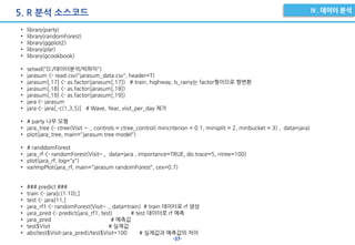-37-
5. R 분석 소스코드
• library(party)
• library(randomForest)
• library(ggplot2)
• library(plyr)
• library(gcookbook)
• setwd("D:/데이터분석/빅파이")
• jarasum <- read.csv("jarasum_data.csv", header=T)
• jarasum[,17] <- as.factor(jarasum[,17]) # train, highway, Is_rainy는 factor형이므로 형변환
• jarasum[,18] <- as.factor(jarasum[,18])
• jarasum[,19] <- as.factor(jarasum[,19])
• jara <- jarasum
• jara <- jara[,-c(1,3,5)] # Wave, Year, visit_per_day 제거
• # party 나무 모형
• jara_tree <- ctree(Visit ~ ., controls = ctree_control( mincriterion = 0.1, minsplit = 2, minbucket = 3) , data=jara)
• plot(jara_tree, main="jarasum tree model")
• # randdomForest
• jara_rf <- randomForest(Visit~., data=jara , importance=TRUE, do.trace=5, ntree=100)
• plot(jara_rf, log="y")
• varImpPlot(jara_rf, main="jarasum randomForest", cex=0.7)
• ### predict ###
• train <- jara[c(1:10),]
• test <- jara[11,]
• jara_rf1 <- randomForest(Visit~ ., data=train) # train 데이터로 rf 생성
• jara_pred <- predict(jara_rf1, test) # test 데이터로 rf 예측
• jara_pred # 예측값
• test$Visit # 실제값
• abs(test$Visit-jara_pred)/test$Visit*100 # 실제값과 예측값의 차이
 