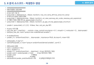 -38-
5. R 분석 소스코드 – 파생변수 생성
• #####################
• ### 파생변수 생성 ###
• #####################
• # 최고 최저 기온 차
• jarasumder <- ddply(jarasum, .(Wave), transform, max_min_temp_dif=max_temp-min_temp)
• # 아티스트 유투브 조회수/경력
• jarasumder <- ddply(jarasumder, .(Wave), transform, art_view_exp=avg_atst_utube_view/avg_atst_experience)
• # 가평의 지명도 변화 추이 gt_gapyoung/gt_chunchun
• jarasumder <- ddply(jarasumder, .(Wave), transform, gt_gap_chu=gt_gapyoung/gt_chunchun)
• jarader <- jarasumder[,-c(1,3,5)] # Wave, Year, visit_per_day 제거
• # party 나무 모형
• jara_tree_der <- ctree(Visit ~ ., controls = ctree_control( mincriterion = 0.1, minsplit = 2, minbucket = 3) , data=jarader)
• plot(jara_tree_der, main="jarasum tree model(derived variable)")
• # randdomForest
• jarader_rf <- randomForest(Visit~., data=jarader , importance=TRUE, do.trace=5, ntree=100)
• plot(jarader_rf, log="y")
• varImpPlot(jarader_rf, main="jarasum randomForest(derived variable)", cex=0.7)
• ### predict ###
• train <- jarader[c(1:10),]
• test <- jarader[11,]
• jarader_rf <- randomForest(Visit~ ., data=train) # train 데이터로 rf 생성
• jarader_pred <- predict(jarader_rf, test) # test 데이터로 rf 예측
• jarader_pred # 예측값
• test$Visit # 실제값
• abs(test$Visit-jarader_pred)/test$Visit*100 # 실제값과 예측값의 차이
 