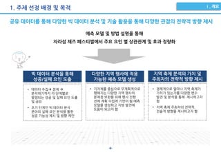 -4-
1. 주제 선정 배경 및 목적
공유 데이터를 통해 다양한 빅 데이터 분석 및 기술 활용을 통해 다양한 관점의 전략적 방향 제시
빅 데이터 분석을 통해
성공/실패 요인 도출
다양한 지역 행사에 적용
가능한 예측 모델 생성
지역 축제 분석의 가치 및
주최자의 전략적 방향 제시
• 데이터 수집 정제 
분석하기까지 각 단계별로
발생되는 성공 및 실패 요인 도출
및 공유
• 초기 단계인 빅 데이터 분석
분야의 실패 요인 분석을 통한
성공 가능성 제시 및 방향 제안
• 지자체를 중심으로 무계획적으로
행해지는 다양한 지역 행사의
문제점 보완을 위해 행사 진행
전에 계획 수립에 기반이 될 예측
모델을 생성하고 지방 발전에
도움이 되고자 함
• 경제적으로 얼마나 지역 축제가
가치가 있는가를 다양한 변수
발견 및 분석을 통해 제시하고자
함
• 지역 축제 주최자의 전략적,
전술적 방향을 제시하고자 함
예측 모델 및 방법 설명을 통해
자라섬 재즈 페스티벌에서 주요 요인 별 상관관계 및 효과 정량화
 