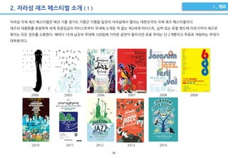 -5-
2. 자라섬 재즈 페스티벌 소개 ( 1 )
자라섬 국제 재즈 페스티벌은 매년 가을 경기도 가평군 가평읍 달전리 자라섬에서 열리는 대한민국의 국제 재즈 페스티벌이다.
재즈의 대중화를 표방하여 세계 최정상급의 아티스트부터 국내에 소개된 적 없는 제3세계 아티스트, 실력 있는 로컬 밴드에 이르기까지 재즈로
묶이는 모든 장르를 소화한다. 해마다 10개 남짓의 무대에 100팀에 가까운 공연이 열리지만 유료 무대는 단 2개뿐이고 무료로 개방하는 무대가
대부분이다.
2004 2005 2006 2007 2008 2009
2010 2011 2012 2013 2014
 