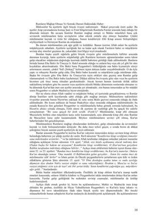Rumların Mağlup Olması Ve Sonraki Durum Hakkındaki Haber:
Müfcssirler bu ayetlerle ilgili birçok rivayet naklctmiştir. Makul çerçevede özeti şudur: Bu
ayetler Arap yarımadasına komşu Şam ve Fırat bölgelerinde Rumlarla Farslar arasında harp olduğu bir
dönemde inmiştir. Bu savaşta İranlılar Rumları mağlup etmişti ve Mekke müşrikleri buna çok
sevinerek müslümanlara karşı sevinçlerini izhar ederek onlarla alay etmeye başladılar. Çünkü
müslümanlar kaynak ve özün bir olduğunu, bunun kendileriyle Ehli Kitap arasını birleştirdiğini
söylüyorlardı ve Hıristiyan Rumlar da onlardandı.
Bu durum müslümanlara çok ağır geldi ve üzüldüler. Bunun üzerine Allah onları bu ayetlerle
müjdeleyerek rahatlattı. Ayetlerin içeriğinde her ne kadar açık olarak Farsların bahsi ve müşriklerin
sevinip alay etmeleri geçmese de, yukarıdaki özet bilgiyi teyit etmektedir.
Bundan başka çeşitli sığalarla gelen birçok rivayete göre müslümanlarla kâfirler arasında
durumun kızıştığı, hatta ayetlerin müjdelediği gibi Rumların hezimete uğramalarından sonra tekrar
galip olacakları müjdesinin doğruluğu üzerinde ödüllü bahislere girildiği ifade edilmektedir. Bunların
birinde bunun Ebu Bekir ile Ümeyye b. Halef arasında olduğu ve onların beş veya altı yıl gibi bir süre
koydukları aktarılmaktadır. Ebu Bekir bunu Peygamber'e bildirdiğinde ona bahis kıymetiyle süreyi
arttırmasını emretti, çünkü “bid'ı [birkaç]” kelimesi üçten dokuza kadar uzayabilmektedir. O da öyle
yaptı ve nihayette Rumlar galip oldu, Ebu Bekir bahsi kazandı ve müşriklerin çoğu müslüman oldu.
Başka bir rivayete göre Ebu Bekir ile Ümeyye'nin tayin ettikleri süre geçmiş ama Rumlar galip
olamamışlardı ve Ebu Bekir bahsi kaybetmişti. Dikkat edilirse bu rivayete göre sûre veya bu ayetlerin
hicretten çok önce inmiş olmaları gerekmektedir. Ancak hemen hemen üzerinde ittifak edilen
nakledilmiş tertiplere göre bu surenin veya ayetlerin nüzulü Mekke döneminin sonlarında olmuştur ve
bu dönemde Kur'an'dan inen son ayetler arasında yer almaktadır; zira bunun inmesinden az bir müddet
sonra Peygamber ve ashabı Medine'ye hicret etmişlerdir.
Her ne olursa olsun Allah vaadini ve müjdesini birkaç yıl içerisinde gerçekleştirmiş ve Rumlar
dönüp İranlıları tarih kayıtlarında sabit olduğu gibi mağlup etmiştir. Müfessirlerin naklettikleri
rivayetler arasında bunun Hicret'ten yaklaşık iki sene sonra Bedir gazvesi esnasında olduğu da ifade
edilmektedir. Bir kısım müfessir de bunun Hudcybiye olayı sırasında olduğunu nakletmektedir; bu
esnada Kureyş'in ileri gelenleri Peygamber ve müslümanlarla bahse girmek zorunda kalmışlardı, bu
Hicret'in altıncı yılında olmuştu, Fetih sûresi ilk ayetinin de vasfettiği gibi bu apaçık bir zaferle
sonuçlanmıştı: "Biz sana apaçık bir fetih verdik. (Fetih/1)” Müslümanlar, kitap ehli olmayan
Mecusilerle birlikte olan müşriklere karşı zafer kazanmışlardı, aynı dönemde kitap ehli olan Rumlar
da Mecusilere karşı zafer kazanmışlardı. Böylece müslümanların sevinci çift olmuş, Kur'an
haberlerinden biri gerçekleşmişti.
Müslümanların Rumların mağlup olmalarından üzülmeleri, galip olmalarından da sevinmeleri
kaynak ve özde birleşmelerinden dolayıdır. Bu daha önce tefsiri geçen, o sırada bizim de dikkat
çektiğimiz birçok surenin çeşitli ayetleriyle de teyit edilmiştir.
Bunlar arasında Peygamber'in üzerine Kur'an vahyinin inmesinden dolayı sevinen kitap ehlinin
bulunduğu haberinin yer aldığı ayetler de vardır. Ra'd sûresinin "Kendilerine kitap verdiğimiz kimseler
sana indirilenden sevinirler..." ve bu indirilenin Allah tarafından olduğuna onlardan yakinen inananlar
olduğunu açıklayan En'am sûresinin 114. ayeti: "Allah, size kitabı açıklanmış olarak indirmiş iken
O'ndan başka bir hakem mi arayayım? Kendilerine kitap verdiklerimiz, O (Kur'an)'nun gerçekten
Rabbin tarafından indirilmiş olduğunu bilirler..." Açıkça iman ettiklerinin haberini içeren Kasas sûre-
sinin 52. ve 53. ayetleri: "Bundan önce kendilerine kitap verdiklerimiz, bu Kur'an'a inanırlar. Onlara
Kur'an okunduğu zaman: 'Ona inandık, O Rabbimizden gelen gerçektir... Zaten biz ondan önce de
müslümanlar idik' derler" ve İslam şeriatı ile Önceki peygamberlerin şeriatlarının aynı kök ve özden
olduklarını gösteren Şûra sûresinin 13. ayeti: "O 'Dini dosdoğru ayakta tutun ve onda ayrılığa
düşmeyin diye dinden Nuh'a vasiyet ettiğini ve sana vahyettiğimizi; İbrahim e, Musa'ya ve İsa'ya
vasiyet ettiğimizi sizin için de teşri' etti (bir şeriat kıldı). Senin kendilerini çağırdığın şey, müşriklere
ağır geldi..." bunlardandır.
Bütün bunlar müşrikleri öfkelendiriyordu. Özellikle de kitap ehlinin Kur'an'a inanıp tasdik
etmeleri karşısında, onların Allah'ın kitabını ve Peygamberini inkâr etmelerinden dolayı Kur'an onları
kınıyordu. Farslar galip geldiğinde bu nedenden sevinip coşmuşlar, müslümanlar da üzülüp
kederlenmişlerdi.
Açıkça ifade etmek gerekir ki, bizim bu açıklamalarımız, Mekke ve Medine'de inen kitap
ehlinden bir grubun, özellikle de Hicaz Yahudilerinin Peygamber'e ve Kur'an'a karşı inkarcı ve
düşmanca bir tavır takındıklarını ifade eden birçok ayetle ters düşmemektedir. Biz önceki
münasebetlerde bunun sebeplerini Kur'an naslanyla da destekleyerek açıklamıştık. Bu açıklamalarımız
10
 