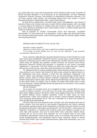 aynı şekilde daha sonra ortaya çıkıp Peygamber'den sonraki dönemlere kadar uzayan, Peygamber ile
Rumlar arasındaki düşmanlık ve savaş durumuyla da ters düşmemektedir; zira Rum vatandaşları
Peygamber'in elçilerine, Hıristiyan Arap kabileleri de müslümanların kafilelerine saldırmıştı ve bu,
söz konusu neticeye neden olmuştu; yani düşmanlığa başlayan Rum tarafı olmuştu ve böylece
düşmanlığı defetmek de müslümanların hakkı ve görevi haline gelmişti.
Bu arada Kur'an, anlattığı haber ve kıssalarla öğüt vermeyi amaçladığından, vahiy hikmeti bu
hadisenin de buna vesile olmasını murat etmiş ve ayetler Allah'ın yardım edeceğini, zaferi vaat ettiğini
ve sevinme hakkının da müminlere ait olduğunu ifade eden umumî bir müjde ihtiva etmiştir. Gelip
geçici işlerle ilgilenip dış görünüşlere önem vererek aldanan, önemli ve tehlikeli olandan gafil olan
insanlar da ayetlerde kınanmıştır.
Şunu da belirtelim ki, "Ğulibet" kelimesindeki "Ğayn" harfi fetha-üstün, "seyağlibûn"
kelimesindeki "ye" harfi zamme-ötre ile de okunmuştur. Ancak en doğru olanı birincisinde zamme-
ötre, ikincisinde fetha-üstün kıraatidir, çünkü Rumlar peygamberliğin ilk yıllarında mağlup olmuşlar,
sonra da galip gelmişlerdir.5
ROMALILARIN GALİBİYETİ VE EN ALÇAK YER
Romalılar yenilgiye uğradılar.
Dünyanın en alçak yerinde. Ama onlar yenilgilerinin ardından yeneceklerdir.
Üç ile dokuz yıl içinde. Bundan önce de, sonra da emir Allah'ındır. O gün inananlar
sevineceklerdir. (Rum Suresi 2-4)
Kuran ayetlerinin indiği dönemde, Romalılar [Rumlar] Hıristiyan, Persler [İranlılar] ise ortak
koşan [ateşe tapan] topluluklardı. Romalılar'la Persler'in arasında geçen savaşta Persler'in savaşı
kazanması, Hıristiyanlar gibi tek Allah'a inanan Müslümanlar'ı üzmüştü. Ortak koşan bir toplumun
Allah'a inanan bir topluluğa karşı galibiyeti moralleri bozmuştu. Bu durumun üzerine Kuran,
Romalılar'ın [Bizans'ın] yakında galip geleceğini ve inananların bu olay üzerine sevineceğini
müjdelemiştir. 4. ayette geçen "bıdı sinin" ifadesi üç ile dokuz arası sayıları ifade eder. Arapça'da
tekil için ayrı, iki adet için ayrı, ondan fazla sayıları belirtmek için ayrı ifadeler vardır.
Hz. Muhammed dini ilk yaymaya başladığı günden itibaren kendisine inanan insanlar hep var
olmuş, gittikçe bu sayı artmıştır. Eğer Kuran'ın bu ifadesi yanlış çıksaydı hiç şüphesiz Kuran'a ve
Hz. Muhammed'e karşı güven sarsılacak ve birçok kişi dine inanmaktan vazgeçecekti. Yani
Kuran'ın, Allah'ın vahyi olmadığını zanneden bir insan için, Kuran'da geleceğe yönelik böyle bir
haberin verilmesi, bütün bir sistemin tehlikeye atılmasıdır. Peygamberin, haberin yanlış çıkması
halinde kaybedecekleri, haberin doğru çıkması halinde kazanacaklarından çok daha fazladır. Fakat
bu dinin sahibi Allah'tır, bu müjdeyi veren de Allah'tır. Bu yüzden hiçbir tehlike yoktu ve hiçbir
sorun da olmamıştır. O küçük topluluğun Kuran'a duyduğu güven hiç sarsılmamış ve kısa zamanda
tüm bölge inananlarla dolmuştur.
BU NE CESARET!
Bu ne cesaret, bu ne kendine güven, bu ne tereddütsüz bir haber vermedir! Böyle bir cesaret
ya üstün bir bilginin cesaretidir, ya da cahil cesur olur misali cahil cesaretidir. (Sonuçlar hangi
şıkkın doğru olduğunu ispatlıyor.) Bu haberin Allah'ın vahyi olduğunu bilmeyenler, bu haberin tüm
bir sistemin tehlikeye atılması olduğunu zannederler. Üstelik bu haber, olması zor olanın
müjdelenmesidir. Çünkü savaşı kaybetmiş olan bir devletin, yakında kaybettiği topluluğa karşı
savaşı kazanacağı söylenmektedir. Bir de "bıdı sinin" ifadesinden üç ile dokuz sene arasında bu
olayın gerçekleşeceği anlaşılmaktadır.
Bu haber yalan çıksa, hem inananların inancı sarsılacak, hem ortak koşanların dine karşı bir
delilleri olacaktır. Oysa tarih şahittir ki; ortak koşanlar Peygamberimize deli, büyücü, menfaatçi
gibi suçlamalar yapmalarına karşın, hiçbiri Peygamberin şu söylediği yanlış çıktı, Kuran'ın bu vaadi
gerçekleşmedi dememişler, daha doğrusu diyememişlerdir. Oysa bu tarz delile o ortak koşanlar çok
muhtaçtılar. Peygamber'e ve inananlara karşı kılıçlarla savaşıp onları öldürmeye çalışmak zor bir
yoldu. Eğer ortak koşanların, dine karşı bu tarzda deliller ortaya çıkarmaları mümkün olsaydı,
savaşmak gibi zor bir yol yerine, bunu denerlerdi. Zor yolu seçmeleri böyle bir koza sahip
olmadıklarını göstermektedir. Kuran'ın tüm dedikleri çıkmış ve bu noktada ortak koşanlar bile bir
itirazda bulunamamışlardır. Nasıl günümüzde Kuran'ın birçok mucizesine rağmen ve Kuran'a
alternatif hiçbir kitabın, hiçbir sistemin gösterilememesine rağmen hâlâ inanmayanlar varsa ve de
5
(Derveze; et Tefsirü’l Hadis)
11
 