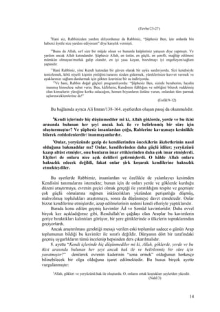 (Tevbe/25-27)
9
Hani siz, Rabbinizden yardım diliyordunuz da Rabbiniz, “Şüphesiz Ben, işte ardarda bin
haberci âyetle size yardım ediyorum” diye karşılık vermişti.
10
Bunu da Allah, sırf size bir müjde olsun ve bununla kalpleriniz yatışsın diye yapmıştı. Ve
yardım ancak Allah katındandır. Şüphesiz Allah, en üstün, en güçlü, en şerefli, mağlûp edilmesi
mümkün olmayan/mutlak galip olandır, en iyi yasa koyan, bozulmayı iyi engelleyen/sağlam
yapandır.
11
Hani Rabbiniz, yine Kendi katından bir güven olarak bir uyku sardırıyordu. Sizi kendisiyle
temizlemek, kötü niyetli kişinin pisliğini/zararını sizden gidermek, yüreklerinize kuvvet vermek ve
ayaklarınızı sağlam durdurmak için gökten üzerinize bir su indiriyordu.
12
Ve hani, Rabbin doğal güçleri programlıyordu: “Şüphesiz Ben, sizinle beraberim, haydin
inanmış kimselere sebat verin. Ben, kâfirlerin; Kendimin ilâhlığını ve rabliğini bilerek reddetmiş
olan kimselerin yüreğine korku salacağım, hemen boyunların üstüne vurun, onlardan tüm parmak
uçlarına/eklemlerine de!”
(Enfâl/9-12)
Bu bağlamda ayrıca Ali Imran/138-164. ayetlerden oluşan pasaj da okunmalıdır.
8
Kendi içlerinde hiç düşünmediler mi ki, Allah göklerde, yerde ve bu ikisi
arasında bulunan her şeyi ancak hak ile ve belirlenmiş bir süre için
oluşturmuştur? Ve şüphesiz insanlardan çoğu, Rablerine kavuşmayı kesinlikle
bilerek reddedenlerdir/ inanmayanlardır.
9
Onlar, yeryüzünde gezip de kendilerinden öncekilerin âkıbetlerinin nasıl
olduğuna bakmadılar mı? Onlar, kendilerinden daha güçlü idiler; yeryüzünü
kazıp altüst etmişler, onu bunların imar ettiklerinden daha çok imar etmişlerdi.
Elçileri de onlara nice açık delilleri getirmişlerdi. O hâlde Allah onlara
haksızlık edecek değildi, fakat onlar şirk koşarak kendilerine haksızlık
etmekteydiler.
Bu ayetlerde Rabbimiz, insanlardan ve özellikle de yalanlayıcı kesimden
Kendisini tanımalarını istemekte; bunun için de onları yerde ve göklerde kurduğu
düzeni araştırmaya, evrenin geçici olmak gerçeği ile yaratıldığını tespite ve geçmişte
çok güçlü olmalarına rağmen inkârcılıkları yüzünden perişanlığa düşmüş,
mahvolmuş toplulukları araştırmaya, sonra da düşünmeye davet etmektedir. Onlar
bizzat kendilerine etmişlerdir, azap edilmelerinin nedeni kendi elleriyle yaptıklarıdır.
Burada konu edilen geçmiş kavimler Âd ve Semûd kavimleridir. Daha evvel
birçok kez açıkladığımız gibi, Resulullah’ın çağdaşı olan Araplar bu kavimlerin
geriye bıraktıkları kalıntıları görüyor, bir yere gittiklerinde o ülkelerin topraklarından
geçiyorlardı.
Ancak araştırılması gerektiği mesajı verilen eski toplumlar sadece o günün Arap
toplumunun bildiği bu kavimler ile sınırlı değildir. Dünyanın dört bir tarafındaki
geçmiş uygarlıkların tümü incelenip hepsinden ders çıkarılmalıdır.
8. ayette “Kendi içlerinde hiç düşünmediler mi ki, Allah, göklerde, yerde ve bu
ikisi arasında bulunan her şeyi ancak hak ile ve belirlenmiş bir süre için
yaratmıştır?” denilerek evrenin kaderinin “sona ermek” olduğunun herkesçe
bilinebilecek bir olgu olduğuna işaret edilmektedir. Bu husus birçok ayette
vurgulanmıştır:
3
Allah, gökleri ve yeryüzünü hak ile oluşturdu. O, onların ortak koştukları şeylerden yücedir.
(Nahl/3)
14
 