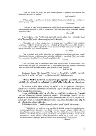 115
Peki siz, Bizim sizi sadece boş yere oluşturduğumuzu ve şüphesiz sizin yalnızca Bize
döndürülmeyeceğinizi mi sandınız?
(Mü’minun/115)
44
Allah, gökleri ve yeri hak ile oluşturdu. Şüphesiz bunda, iman edenler için kesinlikle bir
alâmet/ gösterge vardır.
(Ankebut/44)
22
Eğer yer ile gökte Allah'tan başka ilâhlar olsaydı, bunların ikisi de kesinlikle kargaşa içinde
olurdu/düzenleri bozulurdu. O hâlde en büyük tahtın Rabbi olan Allah, onların nitelemekte oldukları
şeylerden arınıktır.
(Enbiya/22)
9. ayette konu edilen “tarihten ve arkeolojik kalıntılardan, ören yerlerinden ibret
alma” konusu Kur’an’da sıkça vurgu yapılan bir konudur:
6
Görmediler mi ki Biz, onlardan önce yeryüzünde size vermediğimiz bütün imkânları
kendilerine verdiğimiz, gökyüzünü üzerlerine bereketlerle gönderip altlarında ırmaklar akıttığımız
nice nesilleri değişime/yıkıma uğrattık. Biz onları, günahları sebebiyle değişime/yıkıma uğrattık ve
onların sonrasından başka bir nesil oluşturduk.
(En’am/6)
44
Ve yeryüzünde gezip de bir bakmadılar mı, kendilerinden öncekilerin sonu nasıl olmuş?
Hâlbuki onlar, kuvvetçe kendilerinden daha çetin idiler. Göklerde ve yeryüzünde Allah'ı âciz bırakan
hiçbir şey yoktur. Kesinlikle O, en iyi bilendir, en güçlü olandır.
(Fatır/44)
82
Daha yeryüzünde gezip de kendilerinden öncekilerin sonu nasıl olmuş bir bakmazlar mı? Onlar
kendilerinden hem daha çok, hem de kuvvetçe ve yeryüzündeki eserlerinin sağlamlığı bakımından
daha çetin idiler. Öyle iken o kazandıkları şeyler, kendilerine yarar sağlamadı.
(Mü’min/82)
Bunlardan başka Al-i Imran/137, En’am/11, Yusuf/109, Nahl/36, Hacc/46,
Ankebut/20, Rum/42, Mü’min/21 ve Muhammed/10’a da bakılmalıdır.
10
Sonra Allah'ın âyetlerini/ alâmetlerini/ göstergelerini yalanladıkları için,
kötülük eden o kimselerin âkıbetleri, “en kötü” oldu. Onlar alay da ediyorlardı.
İnkârcıların açıkça tehdit edildiği bu ayette, Allah’ın ayetlerini yalanlayarak
onlarla alay edenlerin, işledikleri kötülüklerine karşılık ahiretteki akıbetlerinin “en
kötü” olacağı bildirilmektedir.
Ayette kötülüğün karşılığı “ ‫الشوأى‬es-Süa [en kötü]” diye nitelenmiştir. Ayetteki
“en kötü” ifadesiyle kastedilen, cehennem ateşidir. “Kötülük eden kimseler” ise şirk
koşanlar, inkârda bulunanlardır. Zira ayetin devamında “Onlar alay da ediyorlardı”
denilmiştir. Allah’ın ayetleriyle onlardan başkası alay etmez. İnandığını iddia edip de
alay eden kişi de aslında inkârcıdır.
İyiliğin karşılığı ise “ ‫الحسنى‬el-husna [en güzel olan]” olarak nitelenmişti:
31,32
Göklerde ne var, yerde ne varsa; yaptıklarıyla kötülük sergileyenleri cezalandırması,
iyileştiren-güzelleştiren kimseleri; –bazı küçük sürçmeler dışında– günahın büyüklerinden ve
iğrençliklerden çekinip kaçınan kimseleri de “En güzel” ile ödüllendirmesi için Allah'ındır. Hiç
kuşkusuz, senin Rabbin bağışlaması geniş olandır. Sizi, hem topraktan oluşturduğu zaman, hem de
annelerinizin karnında ceninler hâlinde bulunduğunuz zaman, en iyi bilen O'dur. O hâlde
nefislerinizi temize çıkarmayın. Allah'ın koruması altına girmiş kimseyi O daha iyi bilir.
(Necm/31)
15
 