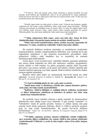 87,88
O dedi ki: “Kim şirk koşarak yanlış; kendi zararlarına iş yaparsa kesinlikle ona azap
edeceğiz; Sonra Rabbine geri döndürülecek, sonra O da onu görülmemiş bir azapla azaplandırır.
Amma her kim de iman eder ve sâlihi işlerse artık buna da en güzel karşılık vardır. Ve Biz onun için
emrimizden kolay olanı söyleyeceğiz.”
(Kehf/87, 88)
26
Güzellik yapan kişiler için daha güzeli ve fazlası vardır. Yüzlerine kara bulaşmaz, aşağılık,
aşağılanma da. İşte bunlar, cennet ashâbıdırlar. Onlar, orada sonsuz olarak kalıcıdırlar. 27
Kötülük
kazanmış olan kimseler de, kötülüğün cezası, bir benzeri iledir. Ve onları bir aşağılık kaplar. Onlar
için Allah'tan, hiçbir koruyucu yoktur. Sanki onların yüzleri karanlık gecelerden bir parçaya
bürünmüş gibidir. İşte onlar ateşin ashâbıdırlar. Onlar orada sonsuza dek kalacaklardır.
(Yunus/26)
11,12
Allah, oluşturmayı ilkin yapar, sonra onu iade eder. Sonra da O'na
döndürülürsünüz. Kıyametin kopuş anında da suçlular, ümidi keserler.
13
Onlar için ortak koştuklarından, şefaat; yardım, kayırma yapacaklar da
bulunmaz. Ve onlar, ortaklarını reddettiler/ kabul etmeyenler oldular.
Bu ayetlerde Rabbimiz kendisini tanıtmakta ve yarattıklarının kendisinden
kaçamayacaklarını, mutlaka sorgulanacaklarını bildirirken, aynı zamanda da bu gün
mağrurlanan müşriklerin o gün ümitlerini keseceklerini; güvendikleri sözde
şefaatçilerin [Allah’a ortak tanıdıkları kişi ve nesnelerin] de ortalarda
bulunmayacağını bildirmektedir.
Ayette geçen “ortak koştuklarından” şeklindeki ifadeden, geçmişten günümüze
şirk unsuru olarak kullanılan her türlü şirk malzemesi; melekler, peygamberler,
azizler, şehitler ve salih insanlar, Ay, güneş, gezegenler, ağaçlar, taşlar, hayvanlar
gibi cansız veya şuursuz varlıklar; ya da şeytan, dini liderler, zalimler, despotlar gibi
insanları kandırıp saptırarak veya baskı yaparak Allah'ın kullarını kendilerine ibadete
zorlayan tağutlar anlaşılabilir.
Bunların ahiret günü hiçbir işe yaramayacağı Kur’an’da birçok kez ifade
edilmiştir: En’am/94, Yunus/28, 29, Hud/20, 21, Nahl/86, 87, Meryem/81, 82, Furkan/17, 18,
Mü’min/73, 74, Fussılet/47, 48.
14
Ve Saat'in dikildiği günde de, işte o gün onlar ayrılırlar.
15
Şimdi iman etmiş ve düzeltmeye yönelik işler yapmış kimselere gelince;
artık onlar, bir bahçe içinde neşelendirilirler.
16
Kâfirlere; Allah'ın ilâhlığını ve rabliğini bilerek reddeden, âyetlerimizi
ve âhiret buluşmasını yalanlayan şu kimselere de gelince, işte onlar azap
içinde hazır bulundurulurlar.
Bu ayetlerde, kaçışı mümkün olmayan o günde inananlar ile inanmayanların
akıbetlerinin neler olduğu kısaca tasvir edilmiştir. O gün insanlar “inananlar” ve
“küfredenler” olarak iki guruba ayrılırlar. İnanmış ve salihatı işlemiş olan grup
cennette mutlu olarak yaşayacak; küfreden, ahireti ve Allah’ın ayetlerini yanlayan
grup ise azap içinde bulundurulacaktır. Bu gerçek Kur’an’da defalarca
hatırlatılmıştır: Vakıa/7-10, Ya Sin/59-64, Saffat/22, 23, Casiye/28, Yunus/28, Zümer/71-74,
Hacc/19- 22, Zuhruf/75.
17,18
O hâlde, yapmanız gereken, akşama erdiğinizde, sabaha erdiğinizde,
gece sırasında, öğleye erdiğinizde; her zaman Allah'ın tüm noksan sıfatlardan
arındırılmasıdır! Göklerde ve yerde de tüm övgüler sadece O'na aittir; başkası
övülemez.
16
 