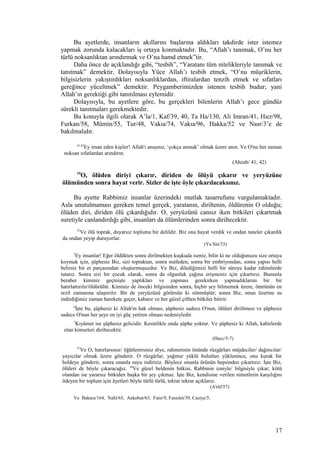 Bu ayetlerde, insanların akıllarını başlarına aldıkları takdirde ister istemez
yapmak zorunda kalacakları iş ortaya konmaktadır. Bu, “Allah’ı tanımak, O’nu her
türlü noksanlıktan arındırmak ve O’na hamd etmek”tir.
Daha önce de açıklandığı gibi, “tesbih”, “Yaratanı tüm nitelikleriyle tanımak ve
tanıtmak” demektir. Dolayısıyla Yüce Allah’ı tesbih etmek, “O’nu müşriklerin,
bilgisizlerin yakıştırdıkları noksanlıklardan, iftiralardan tenzih etmek ve sıfatları
gereğince yüceltmek” demektir. Peygamberimizden istenen tesbih budur; yani
Allah’ın gerektiği gibi tanıtılması eylemidir.
Dolayısıyla, bu ayetlere göre, bu gerçekleri bilenlerin Allah’ı gece gündüz
sürekli tanıtmaları gerekmektedir.
Bu konuyla ilgili olarak A’la/1, Kaf/39, 40, Ta Ha/130, Ali Imran/41, Hıcr/98,
Furkan/58, Mümin/55, Tur/48, Vakıa/74, Vakıa/96, Hakka/52 ve Nasr/3’e de
bakılmalıdır.
41,42
Ey iman eden kişiler! Allah'ı anışınız, ‘çokça anmak’ olmak üzere anın. Ve O'nu her zaman
noksan sıfatlardan arındırın.
(Ahzab/ 41, 42)
19
O, ölüden diriyi çıkarır, diriden de ölüyü çıkarır ve yeryüzüne
ölümünden sonra hayat verir. Sizler de işte öyle çıkarılacaksınız.
Bu ayette Rabbimiz insanlar üzerindeki mutlak tasarrufunu vurgulamaktadır.
Asla unutulmaması gereken temel gerçek, yaratanın, diriltenin, öldürenin O olduğu;
ölüden diri, diriden ölü çıkardığıdır. O, yeryüzünü cansız iken bitkileri çıkartmak
suretiyle canlandırdığı gibi, insanları da ölümlerinden sonra diriltecektir.
33
Ve ölü toprak, duyarsız topluma bir delildir. Biz ona hayat verdik ve ondan taneler çıkardık
da ondan yeyip duruyorlar.
(Ya Sin/33)
5
Ey insanlar! Eğer öldükten sonra dirilmekten kuşkuda iseniz, bilin ki ne olduğunuzu size ortaya
koymak için, şüphesiz Biz, sizi topraktan, sonra nutfeden, sonra bir embriyondan, sonra yapısı belli
belirsiz bir et parçasından oluşturmuşuzdur. Ve Biz, dilediğimizi belli bir süreye kadar rahimlerde
tutarız. Sonra sizi bir çocuk olarak, sonra da olgunluk çağına erişmeniz için çıkartırız. Bununla
beraber kiminiz geçmişte yaptıkları ve yapması gerekirken yapmadıklarını bir bir
hatırlattırılır/öldürülür. Kiminiz de önceki bilgisinden sonra, hiçbir şey bilmemek üzere, ömrünün en
rezil zamanına ulaştırılır. Bir de yeryüzünü görürsün ki sönmüştür; sonra Biz, onun üzerine su
indirdiğimiz zaman harekete geçer, kabarır ve her güzel çiftten bitkiler bitirir.
6
İşte bu, şüphesiz ki Allah'ın hak olması, şüphesiz sadece O'nun, ölüleri diriltmesi ve şüphesiz
sadece O'nun her şeye en iyi güç yetiren olması nedeniyledir.
7
Kıyâmet ise şüphesiz gelicidir. Kesinlikle onda şüphe yoktur. Ve şüphesiz ki Allah, kabirlerde
olan kimseleri diriltecektir.
(Hacc/5-7)
57
Ve O, hatırlarsınız/ öğütlenirsiniz diye, rahmetinin önünde rüzgârları müjdeciler/ dağıtıcılar/
yayıcılar olmak üzere gönderir. O rüzgârlar, yağmur yüklü bulutları yüklenince, onu kurak bir
beldeye gönderir, sonra onunla suyu indiririz. Böylece onunla ürünün hepsinden çıkartırız. İşte Biz,
ölüleri de böyle çıkaracağız. 58
Ve güzel beldenin bitkisi, Rabbinin izniyle/ bilgisiyle çıkar; kötü
olandan ise yararsız bitkiden başka bir şey çıkmaz. İşte Biz, kendisine verilen nimetlerin karşılığını
ödeyen bir toplum için âyetleri böyle türlü türlü, tekrar tekrar açıklarız.
(A'râf/57)
Ve Bakara/164, Nahl/65, Ankebut/63, Fatır/9, Fussılet/39, Casiye/5.
17
 