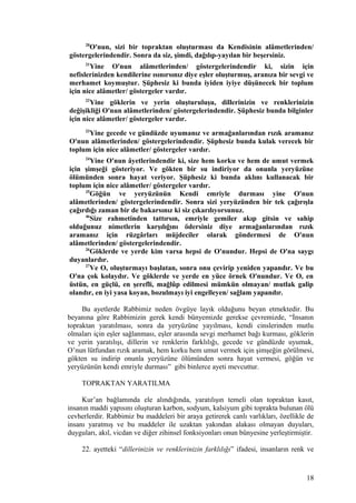 20
O'nun, sizi bir topraktan oluşturması da Kendisinin alâmetlerinden/
göstergelerindendir. Sonra da siz, şimdi, dağılıp-yayılan bir beşersiniz.
21
Yine O'nun alâmetlerinden/ göstergelerindendir ki, sizin için
nefislerinizden kendilerine ısınırsınız diye eşler oluşturmuş, aranıza bir sevgi ve
merhamet koymuştur. Şüphesiz ki bunda iyiden iyiye düşünecek bir toplum
için nice alâmetler/ göstergeler vardır.
22
Yine göklerin ve yerin oluşturuluşu, dillerinizin ve renklerinizin
değişikliği O'nun alâmetlerinden/ göstergelerindendir. Şüphesiz bunda bilginler
için nice alâmetler/ göstergeler vardır.
23
Yine gecede ve gündüzde uyumanız ve armağanlarından rızık aramanız
O'nun alâmetlerinden/ göstergelerindendir. Şüphesiz bunda kulak verecek bir
toplum için nice alâmetler/ göstergeler vardır.
24
Yine O'nun âyetlerindendir ki, size hem korku ve hem de umut vermek
için şimşeği gösteriyor. Ve gökten bir su indiriyor da onunla yeryüzüne
ölümünden sonra hayat veriyor. Şüphesiz ki bunda aklını kullanacak bir
toplum için nice alâmetler/ göstergeler vardır.
25
Göğün ve yeryüzünün Kendi emriyle durması yine O'nun
alâmetlerinden/ göstergelerindendir. Sonra sizi yeryüzünden bir tek çağırışla
çağırdığı zaman bir de bakarsınız ki siz çıkarılıyorsunuz.
46
Size rahmetinden tattırsın, emriyle gemiler akıp gitsin ve sahip
olduğunuz nimetlerin karşılığını ödersiniz diye armağanlarından rızık
aramanız için rüzgârları müjdeciler olarak göndermesi de O'nun
alâmetlerinden/ göstergelerindendir.
26
Göklerde ve yerde kim varsa hepsi de O'nundur. Hepsi de O'na saygı
duyanlardır.
27
Ve O, oluşturmayı başlatan, sonra onu çevirip yeniden yapandır. Ve bu
O'na çok kolaydır. Ve göklerde ve yerde en yüce örnek O'nundur. Ve O, en
üstün, en güçlü, en şerefli, mağlûp edilmesi mümkün olmayan/ mutlak galip
olandır, en iyi yasa koyan, bozulmayı iyi engelleyen/ sağlam yapandır.
Bu ayetlerde Rabbimiz neden övgüye layık olduğunu beyan etmektedir. Bu
beyanına göre Rabbimizin gerek kendi bünyemizde gerekse çevremizde, “İnsanın
topraktan yaratılması, sonra da yeryüzüne yayılması, kendi cinslerinden mutlu
olmaları için eşler sağlanması, eşler arasında sevgi merhamet bağı kurması, göklerin
ve yerin yaratılışı, dillerin ve renklerin farklılığı, gecede ve gündüzde uyumak,
O’nun lütfundan rızık aramak, hem korku hem umut vermek için şimşeğin görülmesi,
gökten su indirip onunla yeryüzüne ölümünden sonra hayat vermesi, göğün ve
yeryüzünün kendi emriyle durması” gibi binlerce ayeti mevcuttur.
TOPRAKTAN YARATILMA
Kur’an bağlamında ele alındığında, yaratılışın temeli olan topraktan kasıt,
insanın maddi yapısını oluşturan karbon, sodyum, kalsiyum gibi toprakta bulunan ölü
cevherlerdir. Rabbimiz bu maddeleri bir araya getirerek canlı varlıkları, özellikle de
insanı yaratmış ve bu maddeler ile uzaktan yakından alakası olmayan duyuları,
duyguları, akıl, vicdan ve diğer zihinsel fonksiyonları onun bünyesine yerleştirmiştir.
22. ayetteki “dillerinizin ve renklerinizin farklılığı” ifadesi, insanların renk ve
18
 