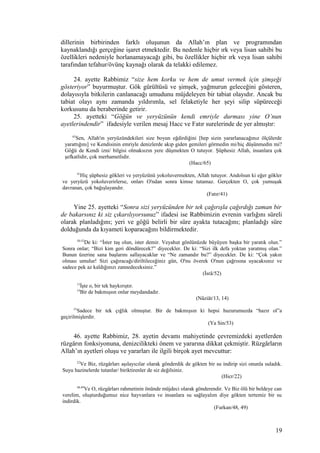 dillerinin birbirinden farklı oluşunun da Allah’ın plan ve programından
kaynaklandığı gerçeğine işaret etmektedir. Bu nedenle hiçbir ırk veya lisan sahibi bu
özellikleri nedeniyle horlanamayacağı gibi, bu özellikler hiçbir ırk veya lisan sahibi
tarafından tefahur/övünç kaynağı olarak da telakki edilemez.
24. ayette Rabbimiz “size hem korku ve hem de umut vermek için şimşeği
gösteriyor” buyurmuştur. Gök gürültüsü ve şimşek, yağmurun geleceğini gösteren,
dolayısıyla bitkilerin canlanacağı umudunu müjdeleyen bir tabiat olayıdır. Ancak bu
tabiat olayı aynı zamanda yıldırımla, sel felaketiyle her şeyi silip süpüreceği
korkusunu da beraberinde getirir.
25. ayetteki “Göğün ve yeryüzünün kendi emriyle durması yine O’nun
ayetlerindendir” ifadesiyle verilen mesaj Hacc ve Fatır surelerinde de yer almıştır:
65
Sen, Allah'ın yeryüzündekileri size boyun eğdirdiğini [hep sizin yararlanacağınız ölçülerde
yarattığını] ve Kendisinin emriyle denizlerde akıp giden gemileri görmedin mi/hiç düşünmedin mi?
Göğü de Kendi izni/ bilgisi olmaksızın yere düşmekten O tutuyor. Şüphesiz Allah, insanlara çok
şefkatlidir, çok merhametlidir.
(Hacc/65)
41
Hiç şüphesiz gökleri ve yeryüzünü yokoluvermekten, Allah tutuyor. Andolsun ki eğer gökler
ve yeryüzü yokoluverirlerse, onları O'ndan sonra kimse tutamaz. Gerçekten O, çok yumuşak
davranan, çok bağışlayandır.
(Fatır/41)
Yine 25. ayetteki “Sonra sizi yeryüzünden bir tek çağırışla çağırdığı zaman bir
de bakarsınız ki siz çıkarılıyorsunuz” ifadesi ise Rabbimizin evrenin varlığını süreli
olarak planladığını; yeri ve göğü belirli bir süre ayakta tutacağını; planladığı süre
dolduğunda da kıyameti koparacağını bildirmektedir.
50-52
De ki: “İster taş olun, ister demir. Veyahut gönlünüzde büyüyen başka bir yaratık olun.”
Sonra onlar; “Bizi kim geri döndürecek?” diyecekler. De ki: “Sizi ilk defa yoktan yaratmış olan.”
Bunun üzerine sana başlarını sallayacaklar ve “Ne zamandır bu?” diyecekler. De ki: “Çok yakın
olması umulur! Sizi çağıracağı/diriltileceğiniz gün, O'nu överek O'nun çağrısına uyacaksınız ve
sadece pek az kaldığınızı zannedeceksiniz.”
(İsrâ/52)
13
İşte o, bir tek haykırıştır.
14
Bir de bakmışsın onlar meydandadır.
(Nâziât/13, 14)
53
Sadece bir tek çığlık olmuştur. Bir de bakmışsın ki hepsi huzurumuzda “hazır ol”a
geçirilmişlerdir.
(Ya Sin/53)
46. ayette Rabbimiz, 28. ayetin devamı mahiyetinde çevremizdeki ayetlerden
rüzgârın fonksiyonuna, denizcilikteki önem ve yararına dikkat çekmiştir. Rüzgârların
Allah’ın ayetleri oluşu ve yararları ile ilgili birçok ayet mevcuttur:
22
Ve Biz, rüzgârları aşılayıcılar olarak gönderdik de gökten bir su indirip sizi onunla suladık.
Suyu hazinelerde tutanlar/ biriktirenler de siz değilsiniz.
(Hicr/22)
48,49
Ve O, rüzgârları rahmetinin önünde müjdeci olarak gönderendir. Ve Biz ölü bir beldeye can
verelim, oluşturduğumuz nice hayvanlara ve insanlara su sağlayalım diye gökten tertemiz bir su
indirdik.
(Furkan/48, 49)
19
 