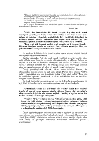 164
Şüphesiz ki göklerin ve yerin oluşturuluşunda, gece ve gündüzün birbiri ardınca gelişinde,
insanlara yarayan şeylerle denizde akıp giden gemide,
Allah'ın semadan bir su indirip de onunla yeryüzünü ölümünden sonra diriltmesinde,
yeryüzünde her deprenen canlılardan yaymasında,
rüzgârları evirip çevirmesinde,
gök ile yeryüzü arasında emre hazır olan bulutta, şüphesiz akıllarını çalıştıran bir toplum için
elbette alâmetler/göstergeler vardır.
(Bakara/164)
28
Allah, size kendinizden bir örnek veriyor: Hiç size rızık olarak
verdiğimiz şeylerde yasa ile size teslim edilen kişilerden ortaklarınız bulunur da
onlarla siz eşit olur ve kendinize çekindiğiniz/ değer verdiğiniz gibi onlarla da
karşılıklı çekinir misiniz/ birbirinize aynı değeri verir misiniz, eşit olur
musunuz? İşte Biz, aklını kullanan bir toplum için âyetleri böyle açıklarız.
29
Tam tersi, şirk koşarak yanlış; kendi zararlarına iş yapmış kimseler,
bilgisizce boş-iğreti arzularına uydular. Peki, Allah'ın şaşırttığını kim yola
getirebilir? Onlar için yardımcılardan da yoktur.
Bu ayetlerde Rabbimiz şirkin mantıksızlığını ortaya koymak için çok önemli,
dikkat çekici bir örnek vermektedir.
Verilen bu örnekte, “Hiç size rızık olarak verdiğimiz şeylerde yeminlerinizin
malik olduklarından [yasa ile size teslim edilen kişilerden] ortaklarınız bulunur da
onlarla siz eşit olur ve kendinize çekindiğiniz gibi onlarla da karşılıklı çekinir
misiniz?” denilerek kimsenin böyle bir ortaklığı, eşitliği kabul etmeyeceği, kimsenin
böyle bir saygı oluşturmayacağı inkari bir soruyla ortaya konulmuştur.
Örneği güncelleştirecek olursak: Hiçbir kimse evindeki hizmetçi ile
fabrikasındaki işçisini kendisi ile eşit kabul etmez. Durum böyle olunca, Allah'ın
kulları ve mahlûkları nasıl olur da Allah ile eşit ve O’nun ortağı olabilir? Nasıl olur
da kendilerine tapılmayı gerektirecek, Allah’ın özelliklerine denk bir özellikleri
olduğunu iddia edebilirler?
Bu örnek Kur’an’da kişi, nesne, kurum veya ne türden olursa olsun herhangi bir
şeyi Allah gibi mutlak otorite tanıyan kimseleri uyarmak için verilmektedir.
30
O hâlde sen yüzünü, eski inançlarını terk eden biri olarak dine, insanları
üzerine ilk olarak yoktan yaratmış olduğu Allah'ın fıtratına doğrult. Allah'ın
oluşturuşunda değişiklik söz konusu değildir. Dosdoğru/ ayakta tutan din,
budur. Fakat insanların çoğu bilmiyorlar.
31,32
Kalben O'na yönelenler olarak, Allah'ın koruması altına girin, salâtı
ikame edin [mâlî yönden ve zihinsel açıdan destek olma; toplumu aydınlatma
kurumları oluşturun-ayakta tutun], ortak koşanlardan; dinlerini parça parça
bölmüş, ayrılıkçı gruplara ayrılmış kimselerden de olmayın. –Her ayrılıkçı
grup kendi yanlarındaki şeylerle böbürlenmektedir.–
Önceki ayetlerde yapılan açıklamalardan sonra bu ayetlerde de Resulullah’a ve
onun şahsında tüm insanlara Allah’a yönelmeleri emri verilmektedir. Daha sonra da
“Hanif [muvahhid]” müslümanlar muhatap alınarak dinde ayrılığa düşmüş olan,
kendi inanç ve yollarıyla böbürlenen kimselerden olmamaları yönünde
uyarılmaktadır.
20
 
