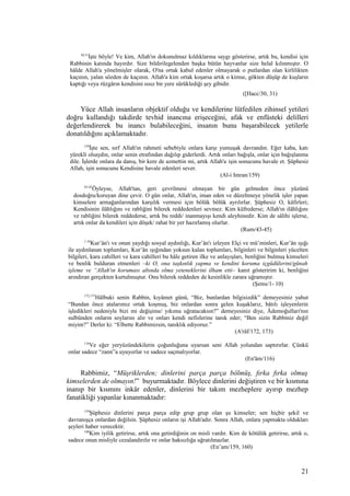 30,31
İşte böyle! Ve kim, Allah'ın dokunulmaz kıldıklarına saygı gösterirse, artık bu, kendisi için
Rabbinin katında hayırdır. Size bildirilegelenden başka bütün hayvanlar size helal kılınmıştır. O
hâlde Allah'a yönelmişler olarak, O'na ortak kabul edenler olmayarak o putlardan olan kirlilikten
kaçının, yalan sözden de kaçının. Allah'a kim ortak koşarsa artık o kimse, gökten düşüp de kuşların
kaptığı veya rüzgârın kendisini ıssız bir yere sürüklediği şey gibidir.
([Hacc/30, 31)
Yüce Allah insanların objektif olduğu ve kendilerine lütfedilen zihinsel yetileri
doğru kullandığı takdirde tevhid inancına erişeceğini, afak ve enfüsteki delilleri
değerlendirerek bu inancı bulabileceğini, insanın bunu başarabilecek yetilerle
donatıldığını açıklamaktadır.
159
İşte sen, sırf Allah'ın rahmeti sebebiyle onlara karşı yumuşak davrandın. Eğer kaba, katı
yürekli olsaydın, onlar senin etrafından dağılıp giderlerdi. Artık onları bağışla, onlar için bağışlanma
dile. İşlerde onlara da danış, bir kere de azmettin mi, artık Allah'a işin sonucunu havale et. Şüphesiz
Allah, işin sonucunu Kendisine havale edenleri sever.
(Al-i Imran/159)
43-45
Öyleyse, Allah'tan, geri çevrilmesi olmayan bir gün gelmeden önce yüzünü
dosdoğru/koruyan dine çevir. O gün onlar, Allah'ın, iman eden ve düzeltmeye yönelik işler yapan
kimselere armağanlarından karşılık vermesi için bölük bölük ayrılırlar. Şüphesiz O, kâfirleri;
Kendisinin ilâhlığını ve rabliğini bilerek reddedenleri sevmez. Kim küfrederse; Allah'ın ilâhlığını
ve rabliğini bilerek reddederse, artık bu reddi/ inanmayışı kendi aleyhinedir. Kim de sâlihi işlerse,
artık onlar da kendileri için döşek/ rahat bir yer hazırlamış olurlar.
(Rum/43-45)
1-10
Kur’ân'ı ve onun yaydığı sosyal aydınlığı, Kur’ân'ı izleyen Elçi ve mü’minleri, Kur’ân ışığı
ile aydınlanan toplumları, Kur’ân ışığından yoksun kalan toplumları, bilginleri ve bilginleri yücelten
bilgileri, kara cahilleri ve kara cahilleri bu hâle getiren ilke ve anlayışları, benliğini bulmuş kimseleri
ve benlik bulduran etmenleri –ki O, ona taşkınlık yapma ve kendini koruma içgüdülerini/günah
işleme ve “Allah'ın koruması altında olma yeteneklerini ilham etti– kanıt gösteririm ki, benliğini
arındıran gerçekten kurtulmuştur. Onu bilerek reddeden de kesinlikle zarara uğramıştır.
(Şems/1- 10)
172,173
Hâlbuki senin Rabbin, kıyâmet günü, “Biz, bunlardan bilgisizdik” demeyesiniz yahut
“Bundan önce atalarımız ortak koşmuş, biz onlardan sonra gelen kuşaklarız, bâtılı işleyenlerin
işledikleri nedeniyle bizi mi değişime/ yıkıma uğratacaksın?” demeyesiniz diye, Âdemoğulları'nın
sulbünden onların soylarını alır ve onları kendi nefislerine tanık eder; “Ben sizin Rabbiniz değil
miyim?” Derler ki: “Elbette Rabbimizsin, tanıklık ediyoruz.”
(A'râf/172, 173)
116
Ve eğer yeryüzündekilerin çoğunluğuna uyarsan seni Allah yolundan saptırırlar. Çünkü
onlar sadece “zann”a uyuyorlar ve sadece saçmalıyorlar.
(En'âm/116)
Rabbimiz, “Müşriklerden; dinlerini parça parça bölmüş, fırka fırka olmuş
kimselerden de olmayın!” buyurmaktadır. Böylece dinlerini değiştiren ve bir kısmına
inanıp bir kısmını inkâr edenler, dinlerini bir takım mezheplere ayırıp mezhep
fanatikliği yapanlar kınanmaktadır:
159
Şüphesiz dinlerini parça parça edip grup grup olan şu kimseler; sen hiçbir şekil ve
davranışça onlardan değilsin. Şüphesiz onların işi Allah'adır. Sonra Allah, onlara yapmakta oldukları
şeyleri haber verecektir.
160
Kim iyilik getirirse, artık ona getirdiğinin on misli vardır. Kim de kötülük getirirse, artık o,
sadece onun misliyle cezalandırılır ve onlar haksızlığa uğratılmazlar.
(En’am/159, 160)
21
 