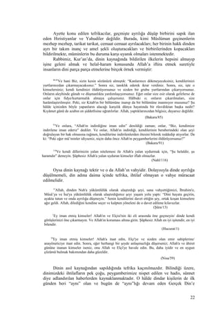 Ayette konu edilen tefrikacılar, geçmişte ayrılığa düşüp birbirini sapık ilan
eden Hıristiyanlar ve Yahudiler değildir. Burada, kimi Müslüman geçinenlerin
mezhep mezhep, tarikat tarikat, cemaat cemaat ayrılacakları; her birinin hakk dinden
ayrı bir takım inanç ve amel şekli oluşturacakları ve birbirilerinden kopacakları
bildirilmekte, müminlerin bu duruma karşı uyanık olmaları istenmektedir.
Rabbimiz, Kur’an’da, dinin kaynağında bildirilen ilkelerin hepsini almayıp
işine geleni almak ve helal-haram konusunda Allah’a iftira etmek suretiyle
insanların dini parça parça etmelerine birçok örnek vermiştir:
84,85
Ve hani Biz, sizin kesin sözünüzü almıştık: “Kanlarınızı dökmeyeceksiniz, kendilerinizi
yurtlarınızdan çıkarmayacaksınız.” Sonra siz, tanıklık ederek ikrar verdiniz. Sonra, siz, işte o
kimselersiniz; kendi kendinizi öldürüyorsunuz ve sizden bir grubu yurtlarından çıkarıyorsunuz.
Onların aleyhinde günah ve düşmanlıkta yardımlaşıyorsunuz. Eğer onlar size esir olarak gelirlerse de
onlar için fidye/kurtarmalık almaya çalışırsınız. Hâlbuki o; onların çıkarılmaları, size
harâmlaştırılmıştır. Peki, siz Kitab'ın bir bölümüne inanıp da bir bölümüne inanmıyor musunuz? Şu
hâlde içinizden böyle yapanların alacağı karşılık dünya hayatında bir rüsvâlıktan başka nedir?
Kıyâmet günü de azabın en şiddetlisine uğratılırlar. Allah, yaptıklarınızdan bilgisiz, duyarsız değildir.
(Bakara/85)
91
Ve onlara, “Allah'ın indirdiğine iman edin” denildiği zaman; onlar, “Biz, kendimize
indirilene iman ederiz” dediler. Ve onlar, Allah'ın indirdiği, kendilerinin beraberindeki olan şeyi
doğrulayan bir hak olmasına rağmen, kendilerine indirilenlerden ötesini bilerek reddedip atıyorlar. De
ki: “Peki eğer mü’minler idiyseniz, niçin daha önce Allah'ın peygamberlerini öldürüyorsunuz?”
(Bakara/91)
116
Ve kendi dillerinizin yalan nitelemesi ile Allah'a yalan uydurmak için, “Şu helaldir, şu
haramdır” demeyin. Şüphesiz Allah'a yalan uyduran kimseler iflah olmazlar.
(Nahl/116)
Oysa dinin kaynağı tektir ve o da Allah’ın vahyidir. Dolayısıyla dinde ayrılığa
düşülmemeli, din adına daima içinde tefrika, ihtilaf olmayan o vahye müracaat
edilmelidir.
13
Allah, dinden Nuh'a yükümlülük olarak ulaştırdığı şeyi, sana vahyettiğimizi, İbrahim'e,
Mûsâ’ya ve İsa'ya yükümlülük olarak ulaştırdığımız şeyi yaşam yolu yaptı: “Dini hayata geçirin,
ayakta tutun ve onda ayrılığa düşmeyin.” Senin kendilerini davet ettiğin şey, ortak koşan kimselere
ağır geldi. Allah, dilediğini kendine seçer ve kalpten yöneleni de o davet edilene kılavuzlar.
(Şûra/13)
1
Ey iman etmiş kimseler! Allah'ın ve Elçisi'nin iki eli arasında öne geçmeyin/ dinde kendi
görüşlerinizi öne çıkarmayın. Ve Allah'ın koruması altına girin. Şüphesiz Allah en iyi işitendir, en iyi
bilendir.
(Hucurat/1)
59
Ey iman etmiş kimseler! Allah'a itaat edin, Elçi'ye ve sizden olan emir sahiplerine/
anayöneticiye itaat edin. Sonra, eğer herhangi bir şeyde anlaşmazlığa düşerseniz; Allah'a ve âhiret
gününe inanan kimseler iseniz, onu Allah ve Elçi'ye havale edin. Bu, daha iyidir ve en uygun
çözümü bulmak bakımından daha güzeldir.
(Nisa/59)
Dinin asıl kaynağından sapıldığında tefrika kaçınılmazdır. Bilindiği üzere,
dinimizdeki ihtilafların pek çoğu, peygamberimize nispet edilen ve hadis, sünnet
diye adlandırılan haberlerden kaynaklanmaktadır. O hâlde dindar kişilerin de ilk
günden beri “aynı” olan ve bugün de “aynı”lığı devam eden Gerçek Din’e
22
 