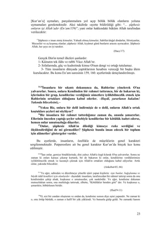 [Kur’an’a] uymaları, parçalanmalara yol açıp bölük bölük olanların yoluna
uymamaları gerekmektedir. Aksi takdirde -ayette bildirildiği gibi- “... şüphesiz
onların işi Allah’adır (En’am/159)”; yani onlar hakkındaki hüküm Allah tarafından
verilecektir:
17
Şüphesiz o iman etmiş kimseler, Yahudi olmuş kimseler, Sabiîler/doğal dindarlar, Hristiyanlar,
Mecusiler ve eş koşmuş olanlar; şüphesiz Allah, kıyâmet günü bunların arasını ayıracaktır. Şüphesiz
Allah, her şeye en iyi tanıktır.
(Hacc/17)
Gerçek Din'in temel ilkeleri şunlardır:
1- Kâinatın tek ilâhı ve rabbi Yüce Allah’tır.
2- Sıfatlarında, güç ve kudretinde kimse O'nun dengi ve ortağı tutulamaz.
3- Tüm insanların dünyada yaptıklarının hesabını vereceği bir başka âlem
kurulacaktır. Bu konu En’am suresinin 159, 160. ayetlerinde detaylandırılmıştı.
33,34
İnsanlara bir sıkıntı dokununca da, Rablerine yönelerek O'na
yalvarırlar. Sonra, onlara Kendinden bir rahmet tattırınca, bir de bakarsın ki,
içlerinden bir grup, kendilerine verdiğimiz nimetlere iyilikbilmezlik etmek için
Rablerinin ortakları olduğunu kabul ederler. –Haydi, yararlanın bakalım!
Yakında bileceksiniz.–
35
Yoksa Biz, onlara bir delil indirmişiz de o delil, onların Allah'a ortak
koştukları şeyleri mi söylüyor?
36
Biz insanlara bir rahmet tattırdığımız zaman da, onunla şımarırlar.
Ellerinin önceden yaptığı şeyler sebebiyle kendilerine bir kötülük isabet ederse,
hemen onlar umutsuzluğa düşerler.
37
Onlar, şüphesiz Allah'ın dilediği kimseye rızkı serdiğini ve
ölçülendirdiğini de mi görmediler? Şüphesiz bunda iman edecek bir toplum
için alâmetler/ göstergeler vardır.
Bu ayetlerde, insanların, özellikle de müşriklerin genel karakteri
sergilenmektedir. Putperestlere ait bu genel karakter Kur’an’da birçok kez konu
edilmiştir.
65,66
İşte onlar, gemiye bindiklerinde, dini yalnız Allah'a özgü kılarak O'na yalvarırlar. Sonra ne
zaman ki onları karaya çıkarıp kurtardı, bir de bakarsın ki onlar, kendilerine verdiklerimize
iyilikbilmezlik etmek ve kazançlı çıkmak için Allah'ın ortakları olduğunu kabul ediyorlar. Artık
onlar, yakında bilecekler.
(Ankebut/65, 66)
9-11
Ve eğer, sabreden ve düzeltmeye yönelik işleri yapan kişilerin –işte bunlar, bağışlanma ve
büyük ödül kendileri için olanlardır– dışındaki insanlara, tarafımızdan bir rahmet tattırıp sonra da onu
kendisinden çekip alsak, kuşkusuz o umutsuzdur, çok nankördür. Ve eğer, kendisine dokunan
mutsuzluktan sonra, ona mutluluğu tattırsak, elbette, “Kötülükler benden gitti” der. Ve kuşkusuz o,
şımarıktır, böbürlenen biridir.
(Hud/9-11)
189
O, sizi bir candan oluşturan ve ondan da, kendisine ısınsın diye eşini yapandır. Ne zaman ki
o, onu örtüp bürüdü, o zaman o hafif bir yük yüklendi. Ve bununla gidip geldi. Ne zamanki hanım
23
 