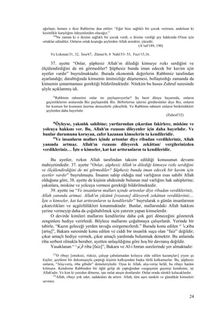 ağırlaştı, hemen o ikisi Rablerine dua ettiler: “Eğer bize sağlıklı bir çocuk verirsen, andolsun ki
kesinlikle karşılığını ödeyenlerden olacağız.”
190
Ne zaman ki o ikisine sağlıklı bir çocuk verdi, o ikisine verdiği şey hakkında O'nun için
ortaklar edindiler. Onların ortak koştuğu şeylerden Allah arınıktır, yücedir.
(A’raf/189, 190)
Ve Lokman/31, 32, İsra/67, Zümer/6, 8 Nahl/53- 55, Fecr/15,16.
37. ayette “Onlar, şüphesiz Allah’ın dilediği kimseye rızkı serdiğini ve
ölçülendirdiğini de mi görmediler? Şüphesiz bunda iman edecek bir kavim için
ayetler vardır” buyrulmaktadır. Burada ekonomik değerlerin Rabbimiz tarafından
ayarlandığı; daralttığında kimsenin ümitsizliğe düşmemesi, bollaştırdığı zamanda da
kimsenin şımarmaması gerektiği bildirilmektedir. Nitekim bu husus Zuhruf suresinde
şöyle açıklanmış idi.
32
Rabbinin rahmetini onlar mı paylaştırıyorlar? Şu basit dünya hayatında, onların
geçimliklerini aralarında Biz paylaştırdık Biz. Birbirlerine işlerini gördürsünler diye Biz, onların
bir kısmını bir kısmının üzerine derecelerle yükselttik. Ve Rabbinin rahmeti onların biriktirdikleri
şeylerden daha hayırlıdır.
(Zuhruf/32)
38
Öyleyse, yakınlık sahibine; yurtlarından çıkarılan fakirlere, miskine ve
yolcuya hakkını ver. Bu, Allah'ın rızasını dileyenler için daha hayırlıdır. Ve
bunlar durumunu koruyan, zafer kazanan kimselerin ta kendileridir.
39
Ve insanların malları içinde artsınlar diye ribadan verdikleriniz, Allah
yanında artmaz. Allah'ın rızasını dileyerek zekâttan/ vergilerinizden
verdikleriniz… İşte o kimseler, kat kat arttıranların ta kendileridir.
Bu ayetler, rızkın Allah tarafından taksim edildiği konusunun devamı
mahiyetindedir. 37. ayette “Onlar, şüphesiz Allah’ın dilediği kimseye rızkı serdiğini
ve ölçülendirdiğini de mi görmediler? Şüphesiz bunda iman edecek bir kavim için
ayetler vardır” buyrulmuştu. İnsanın sahip olduğu mal varlığının esas sahibi Allah
olduğuna göre, 38. ayette de kişinin uhdesinde bulunan mal varlığını hak sahiplerine;
yakınlara, miskine ve yolcuya vermesi gerektiği bildirilmektedir.
39. ayette ise “Ve insanların malları içinde artsınlar diye ribadan verdikleriniz,
Allah yanında artmaz. Allah'ın yüzünü [rızasını] dileyerek zekâttan verdikleriniz…
İşte o kimseler, kat kat arttıranların ta kendileridir” buyrularak o günün insanlarının
çıkarcılıkları ve açgözlülükleri kınanmaktadır. Bunlar, mallarındaki Allah hakkını
yerine vermeyip daha da çoğaltabilmek için yatırım yapan kimselerdir.
O devirde kimileri mallarını kendilerine daha çok geri döneceğini gözeterek
zenginlere hediye verirlerdi. Böylece mallarını çoğaltmaya çalışırlardı. Yerinde bir
tabirle, “Kazın geleceği yerden tavuğu esirgemezlerdi.” Burada konu edilen “ ‫ا‬ًr‫رب‬riba
[artış]”, Bakara suresinde konu edilen ve ciddi bir insanlık suçu olan “faiz” değildir;
çıkar amaçlı hediye vermek, çıkar amaçlı yardımda bulunmak demektir. Bu anlamda
riba serbest olmakla beraber, ayetten anlaşıldığına göre hoş bir davranış değildir.
Yasaklanan “ ‫ربوا‬ّ‫ب‬ ‫ال‬ riba [faiz]”, Bakara ve Al-i Imran surelerinde yer almaktadır:
275
O ribayı [emeksiz, risksiz, çalışıp çabalamadan kolayca elde edilen kazançları] yiyen şu
kişiler, şeytânın bir dokunuşuyla çarptığı kişinin kalkışından başka türlü kalkamazlar. Bu, şüphesiz
onların, “Alış-veriş, riba gibidir” demeleriyledir. Oysa ki Allah, alış-verişi helâl, bu ribayı harâm
kılmıştır. Kendisine Rabbinden bir öğüt gelip de yaptığından vazgeçenin geçmişi kendisine, işi
Allah'adır. Ve kim ki yeniden dönerse, işte onlar ateşin dostlarıdır. Onlar orada sürekli kalacaklardır.
276
Allah, ribayı yok eder, sadakaları da artırır. Allah, tüm aşırı nankör ve günahkâr kimseleri
sevmez.
24
 