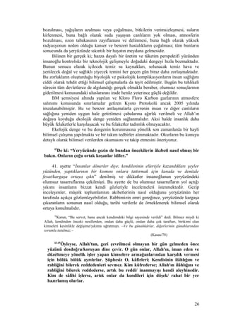 bozulması, yağışların azalması veya çoğalması, bitkilerin verimsizleşmesi, suların
kirlenmesi, buna bağlı olarak suda yaşayan canlıların yok olması, atmosferin
bozulması, ozon tabakasının zayıflaması ve delinmesi, buna bağlı olarak yüksek
radyasyonun neden olduğu kanser ve benzeri hastalıkların çoğalması; tüm bunların
sonucunda da yeryüzünde sıkıntılı bir hayatın meydana gelmesidir.
Bilinen bir gerçek ki; hazza dayalı bir üretim ve tüketim perspektifi yüzünden
insanoğlu kontrolsüz bir teknolojik gelişmeyle doğadaki dengeyi hızla bozmaktadır.
Bunun sonucu olarak içilecek temiz su kaynakları, solunacak temiz hava ve
yenilecek doğal ve sağlıklı yiyecek temini her geçen gün biraz daha zorlaşmaktadır.
Bu zorlukların oluşturduğu biyolojik ve psikolojik komplikasyonların insan sağlığını
ciddi olarak tehdit ettiği bilimsel çalışmalarla da teyit edilmiştir. Bugün bu tehlikeli
sürecin tüm devletlerce de algılandığı gerçek olmakla beraber, olumsuz sonuçlarının
giderilmesi konusundaki uluslararası irade henüz yeterince güçlü değildir.
BM şemsiyesi altında yapılan ve Kloro Floro Karbon gazlarının atmosfere
salınımı konusunda sınırlamalar getiren Kyoto Protokolü ancak 2005 yılında
imzalanabilmiştir. Bu ve benzer antlaşmalarla çevrenin insan ve diğer canlıların
sağlığına yeniden uygun hale getirilmesi çabalarına ağırlık verilmeli ve Allah’ın
doğaya koyduğu ekolojik denge yeniden sağlanmalıdır. Aksi halde insanlık daha
büyük felaketlerle karşılaşacak ve bu felaketler tadımlık olmayacaktır.
Ekolojik denge ve bu dengenin korunmasına yönelik son zamanlarda bir hayli
bilimsel çalışma yapılmakta ve bir takım tedbirler alınmaktadır. Okurların bu konuyu
detaylı olarak bilimsel verilerden okumasını ve takip etmesini öneriyoruz.
42
De ki: “Yeryüzünde gezin de bundan öncekilerin âkıbeti nasıl olmuş bir
bakın. Onların çoğu ortak koşanlar idiler.”
41. ayette “İnsanlar dönerler diye, kendilerinin elleriyle kazandıkları şeyler
yüzünden, yaptıklarının bir kısmını onlara tattırmak için karada ve denizde
fesat/kargaşa ortaya çıktı” denilmiş ve dikkatler insanoğlunun yeryüzündeki
olumsuz tasarruflarına çekilmişti. Bu ayette de bu olumsuz tasarrufların yol açtığı
yıkımı insanların bizzat kendi gözleriyle incelemeleri istenmektedir. Gezip
inceleyenler, müşrik toplumlarının akıbetlerinin nasıl olduğunu yeryüzünün her
tarafında açıkça gözlemleyebilirler. Rabbimizin emri gereğince, yeryüzünde kargaşa
çıkaranların sonunun nasıl olduğu, tarihi verilerle de örneklenerek bilimsel olarak
ortaya konulmalıdır.
78
Karun, “Bu servet, bana ancak kendimdeki bilgi sayesinde verildi” dedi. Bilmez miydi ki
Allah, kendinden önceki nesillerden, ondan daha güçlü, ondan daha çok taraftarı, birikimi olan
kimseleri kesinlikle değişime/yıkıma uğratmıştı. –Ve bu günahkârlar, diğerlerinin günahlarından
sorumlu tutulmaz.–
(Kasas/78)
43-45
Öyleyse, Allah'tan, geri çevrilmesi olmayan bir gün gelmeden önce
yüzünü dosdoğru/koruyan dine çevir. O gün onlar, Allah'ın, iman eden ve
düzeltmeye yönelik işler yapan kimselere armağanlarından karşılık vermesi
için bölük bölük ayrılırlar. Şüphesiz O, kâfirleri; Kendisinin ilâhlığını ve
rabliğini bilerek reddedenleri sevmez. Kim küfrederse; Allah'ın ilâhlığını ve
rabliğini bilerek reddederse, artık bu reddi/ inanmayışı kendi aleyhinedir.
Kim de sâlihi işlerse, artık onlar da kendileri için döşek/ rahat bir yer
hazırlamış olurlar.
26
 