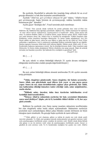 Bu ayetlerde, Resulullah’ın şahsında tüm insanlığa hitap edilerek bir an evvel
gerçeğe dönmeleri ve hak dine koşmaları emredilmektedir.
Ayetteki “Allah’tan, geri çevrilmesi olmayan bir gün” ifadesi, “Allah'ın bizzat
geri çevirmeyeceği, başka birisinin de çeviremeyeceği; reddine kesinlikle imkân
bulunmayan gün” demektir."
Ayette geçen “dosdoğru din”, Yusuf suresinde şöyle tanıtılmıştı:
37-41
Yûsuf: “Size yiyecek olarak verilecek bir yemek gelmeden önce onun te’vîlini size
bildiririm. Bu, Rabbimin bana öğrettiği şeylerdendir. Şüphesiz ben, Allah'a inanmayan bir toplumun
–ki onlar âhireti bilerek reddedenlerin; inanmayanların ta kendileridir– dinini, yaşam tarzını terk
ettim. Ve atalarım İbrâhîm, İshâk ve Ya‘kûb'un dinine, yaşam ilkesine uydum. Bizim, Allah'a hiçbir
şeyi ortak tutmamız olmaz. Bu, Allah'ın bize ve insanlara bir armağanıdır. Velâkin insanların çoğu
kendilerine verilen nimetlerin karşılığını ödemiyorlar. Ey benim zindan arkadaşlarım! Ayrı ayrı
birçok rabbler mi daha hayırlı, yoksa her şeye hâkim ve galip olan bir tek Allah mı? Sizin, O'nun
astlarından o taptıklarınız, sizin ve atalarınızın uydurduğu birtakım isimlerden başka bir şey değildir.
Bunlara tapmanız konusuna Allah hiçbir delil indirmiş değildir. Hüküm ancak Allah'a aittir: O, size,
Kendisinden başkasına tapmamanızı emretti. İşte bu dosdoğru/koruyan dindir. Fakat insanların çoğu
bilmiyorlar. Ey benim zindan arkadaşlarım! Biriniz efendisine yine şarap sunacak. Diğeri de asılacak
da kuşlar onu başından yiyecekler. İşte hakkında fetva istediğiniz iş gerçekleşti” dedi.
(Yusuf/37- 41)
46- […….]
Bu ayet, teknik ve anlam bütünlüğü itibariyle 25. ayetin devamı niteliğinde
olduğundan tarafımızdan oradaki pasajda değerlendirilmiştir.]
47- […….]
Bu ayet, anlam bütünlüğü dikkate alınarak tarafımızdan 59, 60. ayetler arasında
tertip görmüştür.
48
Allah, rüzgârları gönderendir. Sonra rüzgârlar, bir bulutu savururlar.
Sonra Allah, onu gökyüzünde nasıl dilerse öyle yayar ve onu parça parça
yapar. Sonra da sen, onun derinliklerinde yağmur çıkar görürsün. İşte Allah,
onu kullarından dilediği kimselere isabet ettirdiği vakit, onlar müjdelenirler,
mutlu olurlar.
49
Hâlbuki onlar, önceden; daha önce üzerlerine indirilmeden evvel
kesinlikle ümit kesenlerdirler.
50
Öyleyse Allah'ın rahmetinin eserlerine bir bak; yeryüzünü ölümünden
sonra nasıl diriltiyor? Şüphe yok ki O, kesinlikle ölüleri diriltir ve O, her şeye
gücü yetendir.
Rabbimiz bu ayetlerde yine Zatını tanıtıp insanlara rahmetinin tecellilerinden
biri olan rüzgârlarla onları mutlu edişini açıklamaktadır. Rahmetinin eserleriyle
yeryüzünü nasıl canlandırdığına dikkat çekip ölümden sonraki dirilmenin de böyle
olacağına işaret etmektedir. Bu gerçeğe başka ayetlerde de işaret edilmişti:
32-34
Allah, gökleri ve yeri oluşturan, gökten su indirip de onunla size rızık olarak çeşitli
meyveler çıkarandır. Ve Allah, emri gereğince denizde yüzüp gitmeleri için gemileri emrinize verdi/
sizin yararlanacağınız özelliklerde yarattı, ırmakları da emrinize verdi. Sürekli olarak dönüş hâlinde
olan güneşi ve ayı da emrinize verdi/ onları da yararlanacağınız özelliklerde yarattı. Geceyi ve
gündüzü de sizin emrinize verdi. Ve O, Kendisinden istediğiniz her şeyden size verdi. Allah'ın
27
 