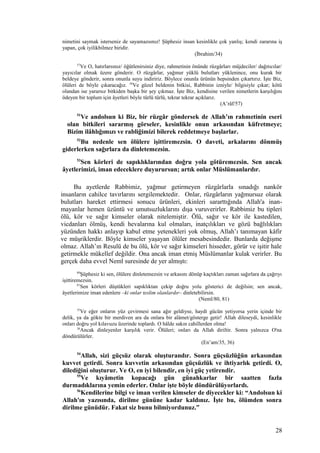 nimetini saymak isterseniz de sayamazsınız! Şüphesiz insan kesinlikle çok yanlış; kendi zararına iş
yapan, çok iyilikbilmez biridir.
(İbrahim/34)
57
Ve O, hatırlarsınız/ öğütlenirsiniz diye, rahmetinin önünde rüzgârları müjdeciler/ dağıtıcılar/
yayıcılar olmak üzere gönderir. O rüzgârlar, yağmur yüklü bulutları yüklenince, onu kurak bir
beldeye gönderir, sonra onunla suyu indiririz. Böylece onunla ürünün hepsinden çıkartırız. İşte Biz,
ölüleri de böyle çıkaracağız. 58
Ve güzel beldenin bitkisi, Rabbinin izniyle/ bilgisiyle çıkar; kötü
olandan ise yararsız bitkiden başka bir şey çıkmaz. İşte Biz, kendisine verilen nimetlerin karşılığını
ödeyen bir toplum için âyetleri böyle türlü türlü, tekrar tekrar açıklarız.
(A’râf/57)
51
Ve andolsun ki Biz, bir rüzgâr göndersek de Allah’ın rahmetinin eseri
olan bitkileri sararmış görseler, kesinlikle onun arkasından küfretmeye;
Bizim ilâhlığımızı ve rabliğimizi bilerek reddetmeye başlarlar.
52
Bu nedenle sen ölülere işittiremezsin. O daveti, arkalarını dönmüş
giderlerken sağırlara da dinletemezsin.
53
Sen körleri de sapıklıklarından doğru yola götüremezsin. Sen ancak
âyetlerimizi, iman edeceklere duyurursun; artık onlar Müslümanlardır.
Bu ayetlerde Rabbimiz, yağmur getirmeyen rüzgârlarla sınadığı nankör
insanların cahilce tavırlarını sergilemektedir. Onlar, rüzgârların yağmursuz olarak
bulutları hareket ettirmesi sonucu ürünleri, ekinleri sararttığında Allah'a inan-
mayanlar hemen üzüntü ve umutsuzluklarını dışa vuruverirler. Rabbimiz bu tipleri
ölü, kör ve sağır kimseler olarak nitelemiştir. Ölü, sağır ve kör ile kastedilen,
vicdanları ölmüş, kendi hevalarına kul olmaları, inatçılıkları ve gözü bağlılıkları
yüzünden hakkı anlayıp kabul etme yetenekleri yok olmuş, Allah’ı tanımayan kâfir
ve müşriklerdir. Böyle kimseler yaşayan ölüler mesabesindedir. Bunlarda değişme
olmaz. Allah’ın Resulü de bu ölü, kör ve sağır kimseleri hisseder, görür ve işitir hale
getirmekle mükellef değildir. Ona ancak iman etmiş Müslümanlar kulak verirler. Bu
gerçek daha evvel Neml suresinde de yer almıştı:
80
Şüphesiz ki sen, ölülere dinletemezsin ve arkasını dönüp kaçtıkları zaman sağırlara da çağrıyı
işittiremezsin.
81
Sen körleri düştükleri sapıklıktan çekip doğru yolu gösterici de değilsin; sen ancak,
âyetlerimize iman edenlere –ki onlar teslim olanlardır– dinletebilirsin.
(Neml/80, 81)
35
Ve eğer onların yüz çevirmesi sana ağır geldiyse, haydi gücün yetiyorsa yerin içinde bir
delik, ya da gökte bir merdiven ara da onlara bir alâmet/gösterge getir! Allah dileseydi, kesinlikle
onları doğru yol kılavuzu üzerinde toplardı. O hâlde sakın cahillerden olma!
36
Ancak dinleyenler karşılık verir. Ölüleri; onları da Allah diriltir. Sonra yalnızca O'na
döndürülürler.
(En’am/35, 36)
54
Allah, sizi güçsüz olarak oluşturandır. Sonra güçsüzlüğün arkasından
kuvvet getirdi. Sonra kuvvetin arkasından güçsüzlük ve ihtiyarlık getirdi. O,
dilediğini oluşturur. Ve O, en iyi bilendir, en iyi güç yetirendir.
55
Ve kıyâmetin kopacağı gün günahkarlar bir saatten fazla
durmadıklarına yemin ederler. Onlar işte böyle döndürülüyorlardı.
56
Kendilerine bilgi ve iman verilen kimseler de diyecekler ki: “Andolsun ki
Allah'ın yazısında, dirilme gününe kadar kaldınız. İşte bu, ölümden sonra
dirilme günüdür. Fakat siz bunu bilmiyordunuz.”
28
 